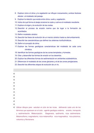 8. Explicar cómo el clima y la vegetación se influyen mutuamente y ambos factores
afectan al modelado del paisaje.
9. Explicar la relación que existe entre clima, suelo y vegetación.
10. Indica de qué forma el oleaje erosiona la costa y cuál es el modelado resultante.
11. Explicar el origen y la evolución de las costas.
12. Describir el proceso de erosión marina que da lugar a la formación de
acantilados.
13. Definir modelado cárstico
14. Describir las fases de evolución de un macizo cárstico hasta su derrumbamiento.
15. Describir las características que definen los sistemas morfoclimáticos.
16. Definir el concepto de clima.
17. Explicar las formas geológicas características del modelado de cada zona
climática.
18. Identificar las formas geológicas de las zonas templadas y húmedas.
19. Citar y desarrollar las formas de erosión en los desiertos.
20. Explicar las diferentes formas de sedimentación en ambientes subdesérticos.
21. Diferenciar el modelado de las zonas glaciares y el de las zonas periglaciares.
22. Describir las diferentes etapas de evolución de un rio.

Utilizar dibujos para estudiar el ciclo de las rocas, definiendo cada uno de los
términos que aparecen en el ciclo : agente geológico externo, erosión, transporte
y sedimentación. Meteorización.

Diagenesis, sedimento, roca sedimentaria.

Metamorfismo, magmatismo, roca metamorfica roca magmaática, roca plutonica,
volcanica y filonianana.

 