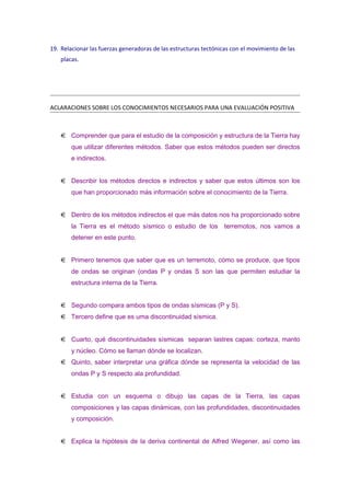 19. Relacionar las fuerzas generadoras de las estructuras tectónicas con el movimiento de las
placas.

ACLARACIONES SOBRE LOS CONOCIMIENTOS NECESARIOS PARA UNA EVALUACIÓN POSITIVA

Comprender que para el estudio de la composición y estructura de la Tierra hay
que utilizar diferentes métodos. Saber que estos métodos pueden ser directos
e indirectos.
Describir los métodos directos e indirectos y saber que estos últimos son los
que han proporcionado más información sobre el conocimiento de la Tierra.
Dentro de los métodos indirectos el que más datos nos ha proporcionado sobre
la Tierra es el método sísmico o estudio de los

terremotos, nos vamos a

detener en este punto.
Primero tenemos que saber que es un terremoto, cómo se produce, que tipos
de ondas se originan (ondas P y ondas S son las que permiten estudiar la
estructura interna de la Tierra.
Segundo compara ambos tipos de ondas sísmicas (P y S).
Tercero define que es uma discontinuidad sísmica.
Cuarto, qué discontinuidades sísmicas separan lastres capas: corteza, manto
y núcleo. Cómo se llaman dónde se localizan.
Quinto, saber interpretar una gráfica dónde se representa la velocidad de las
ondas P y S respecto ala profundidad.
Estudia con un esquema o dibujo las capas de la Tierra, las capas
composiciones y las capas dinámicas, con las profundidades, discontinuidades
y composición.
Explica la hipótesis de la deriva continental de Alfred Wegener, así como las

 