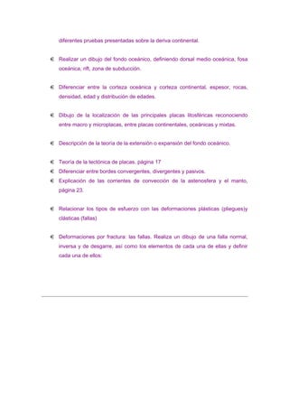 diferentes pruebas presentadas sobre la deriva continental.
Realizar un dibujo del fondo oceánico, definiendo dorsal medio oceánica, fosa
oceánica, rift, zona de subducción.
Diferenciar entre la corteza oceánica y corteza continental, espesor, rocas,
densidad, edad y distribución de edades.
Dibujo de la localización de las principales placas litosféricas reconociendo
entre macro y microplacas, entre placas continentales, oceánicas y mixtas.
Descripción de la teoría de la extensión o expansión del fondo oceánico.
Teoría de la tectónica de placas. página 17
Diferenciar entre bordes convergentes, divergentes y pasivos.
Explicación de las corrientes de convección de la astenosfera y el manto,
página 23.
Relacionar los tipos de esfuerzo con las deformaciones plásticas (pliegues)y
clásticas (fallas)
Deformaciones por fractura: las fallas. Realiza un dibujo de una falla normal,
inversa y de desgarre, así como los elementos de cada una de ellas y definir
cada una de ellos:

 