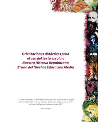 1
Orientaciones didácticas para
el uso del texto escolar:
Nuestra Historia Republicana
2° año del Nivel de Educación Media
“El título de maestro no debe darse sino al que sabe enseñar, esto es, al que
enseña a aprender, no al que manda a aprender, o indica lo que se ha de
aprender, ni al que aconseja que se aprenda”
Simón Rodríguez
 