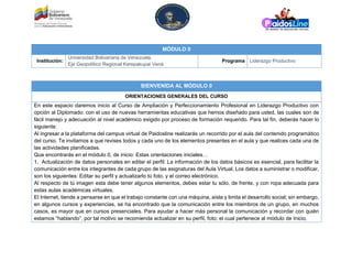 MÓDULO 0
Institución:
Universidad Bolivariana de Venezuela.
Eje Geopolítico Regional Kerepakupai Vená
Programa Liderazgo Productivo
BIENVENIDA AL MÓDULO 0
ORIENTACIONES GENERALES DEL CURSO
En este espacio daremos inicio al Curso de Ampliación y Perfeccionamiento Profesional en Liderazgo Productivo con
opción al Diplomado: con el uso de nuevas herramientas educativas que hemos diseñado para usted, las cuales son de
fácil manejo y adecuación al nivel académico exigido por proceso de formación requerido. Para tal fin, deberás hacer lo
siguiente:
Al ingresar a la plataforma del campus virtual de Paidosline realizarás un recorrido por el aula del contenido programático
del curso. Te invitamos a que revises todos y cada uno de los elementos presentes en el aula y que realices cada una de
las actividades planificadas.
Que encontrarás en el módulo 0, de inicio: Estas orientaciones iniciales…
1. Actualización de datos personales en editar el perfil: La información de los datos básicos es esencial, para facilitar la
comunicación entre los integrantes de cada grupo de las asignaturas del Aula Virtual. Los datos a suministrar o modificar,
son los siguientes: Editar su perfil y actualizarlo tú foto, y el correo electrónico.
Al respecto de tú imagen esta debe tener algunos elementos, debes estar tu sólo, de frente, y con ropa adecuada para
estas aulas académicas virtuales.
El Internet, tiende a pensarse en que el trabajo constante con una máquina, aísla y limita el desarrollo social; sin embargo,
en algunos cursos y experiencias, se ha encontrado que la comunicación entre los miembros de un grupo, en muchos
casos, es mayor que en cursos presenciales. Para ayudar a hacer más personal la comunicación y recordar con quién
estamos “hablando”, por tal motivo se recomienda actualizar en su perfil, foto; el cual pertenece al módulo de Inicio.
 