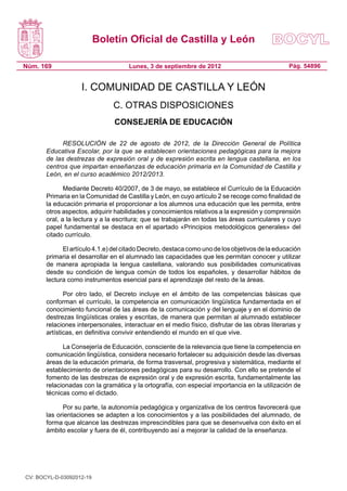 Boletín Oficial de Castilla y León

Núm. 169                             Lunes, 3 de septiembre de 2012                              Pág. 54896


                    I. COMUNIDAD DE CASTILLA Y LEÓN
                                C. OTRAS DISPOSICIONES
                                CONSEJERÍA DE EDUCACIÓN

             RESOLUCIÓN de 22 de agosto de 2012, de la Dirección General de Política
       Educativa Escolar, por la que se establecen orientaciones pedagógicas para la mejora
       de las destrezas de expresión oral y de expresión escrita en lengua castellana, en los
       centros que impartan enseñanzas de educación primaria en la Comunidad de Castilla y
       León, en el curso académico 2012/2013.

              Mediante Decreto 40/2007, de 3 de mayo, se establece el Currículo de la Educación
       Primaria en la Comunidad de Castilla y León, en cuyo artículo 2 se recoge como finalidad de
       la educación primaria el proporcionar a los alumnos una educación que les permita, entre
       otros aspectos, adquirir habilidades y conocimientos relativos a la expresión y comprensión
       oral, a la lectura y a la escritura; que se trabajarán en todas las áreas curriculares y cuyo
       papel fundamental se destaca en el apartado «Principios metodológicos generales» del
       citado currículo.

             El artículo 4.1.e) del citado Decreto, destaca como uno de los objetivos de la educación
       primaria el desarrollar en el alumnado las capacidades que les permitan conocer y utilizar
       de manera apropiada la lengua castellana, valorando sus posibilidades comunicativas
       desde su condición de lengua común de todos los españoles, y desarrollar hábitos de
       lectura como instrumentos esencial para el aprendizaje del resto de la áreas.

              Por otro lado, el Decreto incluye en el ámbito de las competencias básicas que
       conforman el currículo, la competencia en comunicación lingüística fundamentada en el
       conocimiento funcional de las áreas de la comunicación y del lenguaje y en el dominio de
       destrezas lingüísticas orales y escritas, de manera que permitan al alumnado establecer
       relaciones interpersonales, interactuar en el medio físico, disfrutar de las obras literarias y
       artísticas, en definitiva convivir entendiendo el mundo en el que vive.

             La Consejería de Educación, consciente de la relevancia que tiene la competencia en
       comunicación lingüística, considera necesario fortalecer su adquisición desde las diversas
       áreas de la educación primaria, de forma trasversal, progresiva y sistemática, mediante el
       establecimiento de orientaciones pedagógicas para su desarrollo. Con ello se pretende el
       fomento de las destrezas de expresión oral y de expresión escrita, fundamentalmente las
       relacionadas con la gramática y la ortografía, con especial importancia en la utilización de
       técnicas como el dictado.

             Por su parte, la autonomía pedagógica y organizativa de los centros favorecerá que
       las orientaciones se adapten a los conocimientos y a las posibilidades del alumnado, de
       forma que alcance las destrezas imprescindibles para que se desenvuelva con éxito en el
       ámbito escolar y fuera de él, contribuyendo así a mejorar la calidad de la enseñanza.




CV: BOCYL-D-03092012-19
 