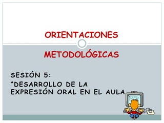 ORIENTACIONESMETODOLÓGICAS   Sesión 5:  “Desarrollo DE LA EXPRESIÓN ORAL EN EL AULA 