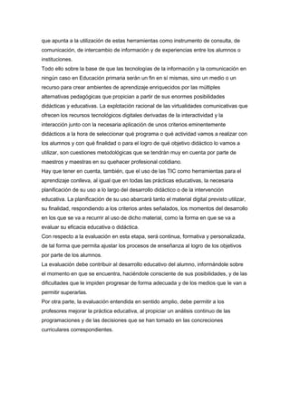 que apunta a la utilización de estas herramientas como instrumento de consulta, de
comunicación, de intercambio de información y de experiencias entre los alumnos o
instituciones.
Todo ello sobre la base de que las tecnologías de la información y la comunicación en
ningún caso en Educación primaria serán un fin en sí mismas, sino un medio o un
recurso para crear ambientes de aprendizaje enriquecidos por las múltiples
alternativas pedagógicas que propician a partir de sus enormes posibilidades
didácticas y educativas. La explotación racional de las virtualidades comunicativas que
ofrecen los recursos tecnológicos digitales derivadas de la interactividad y la
interacción junto con la necesaria aplicación de unos criterios eminentemente
didácticos a la hora de seleccionar qué programa o qué actividad vamos a realizar con
los alumnos y con qué finalidad o para el logro de qué objetivo didáctico lo vamos a
utilizar, son cuestiones metodológicas que se tendrán muy en cuenta por parte de
maestros y maestras en su quehacer profesional cotidiano.
Hay que tener en cuenta, también, que el uso de las TIC como herramientas para el
aprendizaje conlleva, al igual que en todas las prácticas educativas, la necesaria
planificación de su uso a lo largo del desarrollo didáctico o de la intervención
educativa. La planificación de su uso abarcará tanto el material digital previsto utilizar,
su finalidad, respondiendo a los criterios antes señalados, los momentos del desarrollo
en los que se va a recurrir al uso de dicho material, como la forma en que se va a
evaluar su eficacia educativa o didáctica.
Con respecto a la evaluación en esta etapa, será continua, formativa y personalizada,
de tal forma que permita ajustar los procesos de enseñanza al logro de los objetivos
por parte de los alumnos.
La evaluación debe contribuir al desarrollo educativo del alumno, informándole sobre
el momento en que se encuentra, haciéndole consciente de sus posibilidades, y de las
dificultades que le impiden progresar de forma adecuada y de los medios que le van a
permitir superarlas.
Por otra parte, la evaluación entendida en sentido amplio, debe permitir a los
profesores mejorar la práctica educativa, al propiciar un análisis continuo de las
programaciones y de las decisiones que se han tomado en las concreciones
curriculares correspondientes.

 