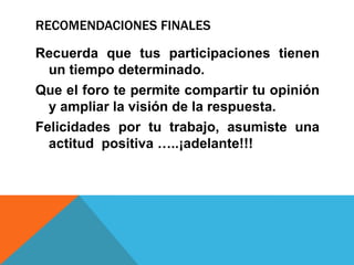 RECOMENDACIONES FINALESRecuerda que tus participaciones tienen un tiempo determinado.Que el foro te permite compartir tu opinión y ampliar la visión de la respuesta.Felicidades por tu trabajo, asumiste una actitud  positiva …..¡adelante!!!