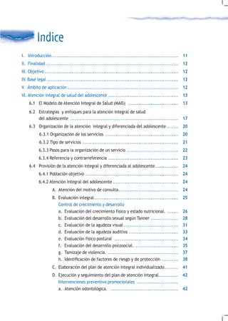 Indice
I. Introducción ................................................................................... 11
II. Finalidad ....................................................................................... 12
III. Objetivo ........................................................................................ 12
IV. Base legal ...................................................................................... 12
V. Ámbito de aplicación ......................................................................... 12
VI. Atención integral de salud del adolescente .............................................. 13
    6.1 El Modelo de Atención Integral de Salud (MAIS) ................................. 13
    6.2 Estrategias y enfoques para la atención integral de salud
        del adolescente ....................................................................... 17
    6.3 Organización de la atención integral y diferenciada del adolescente........ 20
           6.3.1 Organización de los servicios ................................................ 20
           6.3.2 Tipo de servicios ...............................................................   21
          6.3.3 Pasos para la organización de un servicio .................................. 22
          6.3.4 Referencia y contrarreferencia .............................................. 23
    6.4 Provisión de la atención integral y diferenciada al adolescente ............... 24
          6.4.1 Población objetivo .............................................................     24
          6.4.2 Atención integral del adolescente ........................................... 24
                   A. Atención del motivo de consulta ....................................... 24
                   B. Evaluación integral .......................................................    25
                      Control de crecimiento y desarrollo
                      a. Evaluación del crecimiento físico y estado nutricional. .......             26
                      b. Evaluación del desarrollo sexual según Tanner ..................            28
                      c. Evaluación de la agudeza visual ....................................        31
                      d. Evaluación de la agudeza auditiva ................................          33
                      e. Evaluación físico postural ..........................................       34
                      f. Evaluación del desarrollo psicosocial. ............................         35
                      g. Tamizaje de violencia. ..............................................       37
                      h.	 Identificación	de	factores	de	riesgo	y	de	protección	...........           38
                   C. Elaboración del plan de atención integral individualizado ......... 41
                   D. Ejecución y seguimiento del plan de atención integral............. 42
                      Intervenciones preventivo promocionales ...........................
                      a. Atención odontológica. ............................................. 42
 