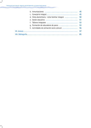 Orientaciones para la atención integral de salud del adolescente en el primer nivel de atención



                                                       b.    Inmunizaciones ......................................................     45
                                                       c.    Consejería integral ...................................................   45
                                                       d.    Visita domiciliaria - visita familiar integral .....................      50
                                                       e.    Sesión educativa .....................................................    51
                                                       f.    Talleres integrales ...................................................   53
                                                       g.    Formación de educadores de pares ...............................          53
                                                       h.    Actividades de animación socio cultural .........................         56
                    VII. Anexos ......................................................................................... 57
                    VIII. Bibliografía ................................................................................... 85
 
