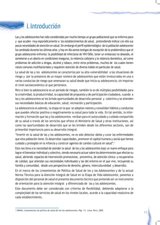 I. Introducción
Las y los adolescentes han sido considerados por mucho tiempo un grupo poblacional que se enferma poco
y que acuden muy esporádicamente a los establecimientos de salud, pretendiendo indicar con ello sus
pocas	necesidades	de	atención	en	salud.	Sin	embargo	el	perfil	epidemiológico		de	la	población	adolescente	
ha cambiado durante los últimos años y hoy en día somos testigos de excepción de la problemática que el
grupo adolescente enfrenta: la posibilidad de infectarse de VIH/SIDA, tener un embarazo no deseado, el
someterse a un aborto en condiciones inseguras, la violencia callejera y la violencia doméstica, así como
problemas de adicción a drogas, alcohol y tabaco, entre otros problemas, muchos de los cuales tienen
raíces comunes multifactoriales y requieren atención de diversa índole en particular de salud.
La salud de las y los adolescentes se caracteriza por su alta vulnerabilidad a las situaciones de
riesgo y por la presencia de un mayor número de adolescentes que están involucrados en una o
varias conductas de riesgo que amenazan su salud desde que inicia su adolescencia; sin importar
el nivel socioeconómico al que pertenece.
Pero si bien la adolescencia es un periodo de riesgos, también lo es de múltiples posibilidades para
la creatividad, la productividad, la capacidad de propuesta y de participación ciudadana, cuando a
las y los adolescentes se les brinda oportunidades de desarrollo personal y colectivo y se atienden
sus necesidades básicas de educación, salud, recreación y participación.
La adolescencia es además, la etapa en la que se adoptan valores y consolidan hábitos y conductas
que pueden afectar positiva o negativamente su salud para toda la vida. En tal sentido, la infor-
mación y formación que las y los adolescentes reciban para el autocuidado y cuidado compartido
de su salud a través de los servicios que ofrece el Ministerio de Salud y otras instituciones, así
como las oportunidades de desarrollo que se les brinden desde los diferentes sectores, son de
primordial importancia para su desarrollo integral.
“Invertir en la salud de las y los adolescentes, no es solo detectar daños y curar las enfermedades
que esta población tiene. Es desarrollar capacidades, promover el capital humano y social que hemos
cuidado y protegido en la infancia y construir agentes de cambio cultural en salud”.1
Esto nos lleva a la necesidad de atender la salud de los y las adolescentes bajo un nuevo enfoque para
lograr el bienestar individual y colectivo, siendo necesario actuar sobre los determinantes que afectan su
salud, abriendo espacios de intervención promocional, preventiva, de atención clínica y recuperativa
de calidad, que atiendan sus necesidades individuales y las del entorno en el que vive, incluyendo su
familia y comunidad, desde una perspectiva de derecho, género, interculturalidad y desarrollo.
En el marco de los Lineamientos de Política de Salud de los y las Adolescentes y de la actual
Norma Técnica para la Atención Integral de Salud en la Etapa de Vida Adolescente, ponemos a
disposición del personal de salud el presente documento técnico que pretende ser un instrumento
de orientación para la atención integral y diferenciada de las y los adolescentes.
Este	 documento	 debe	 ser	 considerado	 con	 criterios	 de	 flexibilidad,	 debiendo	 adaptarse	 a	 la	
complejidad de los servicios de salud en los niveles locales, acorde a la capacidad resolutiva de
cada establecimiento.



1 MINSA, Lineamientos de política de salud de los/las adolescentes, Pág. 13, Lima, Perú, 2005.
                                                                                                             11
 