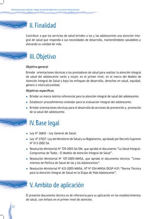Orientaciones para la atención integral de salud del adolescente en el primer nivel de atención




                         II. Finalidad
                    Contribuir a que los servicios de salud brinden a los y las adolescentes una atención inte-
                    gral de salud que responda a sus necesidades de desarrollo, manteniéndoles saludables y
                    elevando su calidad de vida.



                         III. Objetivo
                    Objetivo general
                    Brindar orientaciones técnicas a los prestadores de salud para realizar la atención integral
                    de salud del adolescente varón y mujer, en el primer nivel, en el marco del Modelo de
                    Atención Integral de Salud y bajo los enfoques de desarrollo, derechos en salud, equidad,
                    género e interculturalidad.
                    Objetivos específicos
                    l    Brindar un marco teórico referencial para la atención integral de salud del adolescente.
                    l    Establecer procedimientos estándar para la evaluación integral del adolescente.
                    l    Brindar orientaciones técnicas para el desarrollo de acciones de prevención y promoción
                         de la salud del adolescente.


                         IV. Base legal
                    l     Ley Nº 26842 - Ley General de Salud.
                    l     Ley Nº 27657- Ley del Ministerio de Salud y su Reglamento, aprobado por Decreto Supremo
                          Nº 013-2002-SA.
                    l     Resolución Ministerial Nº 729-2003-SA/DM, que aprobó el documento “La Salud Integral:
                          Compromiso de Todos - El Modelo de Atención Integral de Salud”.
                    l     Resolución Ministerial Nº 107-2005/MINSA, que aprobó el documento técnico: “Linea-
                          mientos de Política de Salud de las y los Adolescentes”.
                    l     Resolución Ministerial Nº 633-2005/MINSA, NT Nº 034-MINSA/DGSP-V.01:“Norma Técnica
                          para la Atención Integral de Salud en la Etapa de Vida Adolescente”.



                         V. Ambito de aplicación
                    El presente documento técnico es de referencia para su aplicación en los establecimientos
                    de salud, con énfasis en el primer nivel de atención.

 12
 