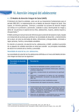 VI. Atención integral del adolescente
6.1. El Modelo de Atención Integral de Salud (MAIS)
El Ministerio de Salud ha señalado, como uno de sus lineamientos fundamentales para el
periodo 2002-2012, la implementación de un Modelo de Atención Integral de Salud. Esto
supone, en términos generales, “priorizar y consolidar las acciones de atención integral
con énfasis en la promoción y prevención, cuidando la salud, disminuyendo los riesgos y
daños de las personas en especial de los niños, adolescentes, mujeres, adultos mayores y
discapacitados.”2
El MAIS constituye el actual marco de referencia para la atención de salud en el país, basado
en el desarrollo de acciones para satisfacer las necesidades de desarrollo y mantenimiento
de la salud, así como las derivadas de daños, disfunciones y discapacidades, orientados a
lograr personas, familia y comunidades saludables.
En relación a la atención de salud de las/los adolescentes, el MAIS considera la provisión
de un paquete de cuidados esenciales en salud para atender sus principales necesidades
de salud en el contexto de su familia y comunidad.
Necesidades de salud de las y los adolescentes.
Las	necesidades	de	salud	de	las/los	adolescentes	definidas	en	el	marco	del	Modelo	de	Aten-
ción Integral de Salud son las siguientes:3

 1 Necesidades de desarrollo                    Necesidad de:
   de la salud
                                            n	 Desarrollo    de habilidades sociales y proyecto de vida.
                                            n	 Fortalecimiento   de potencialidades intelectuales, laborales,
                                                artísticas y deportivas.
                                            n	 Desarrollo    y fortalecimiento de sentimientos de espirituali-
    Para el desarrollo personal                 dad.
                                            n	 Desarrollo   y consolidación de hábitos de vida saludables:
                                                higiene, alimentación, recreación, uso adecuado del tiempo
                                                libre, etc.
                                            n	 Mantenimiento       de un buen rendimiento escolar.
                                            n	 Fortalecimiento      del respeto de derechos y deberes.


                                            n	 Fortalecimiento de relaciones afectivas positivas en la familia
                                                como unidad básica de la sociedad. (Afectividad hacia los
                                                padres, comunicación horizontal y de corresponsabilidad,
    Para el desarrollo familiar                 equidad e igualdad de oportunidades entre los miembros,
                                                respeto a los derechos y deberes).
                                            n	 Desarrollo  de habilidades y conocimientos para el ejercicio
                                                futuro de una paternidad y maternidad responsable.




2 MINSA. Lineamientos de Política Sectorial para el Periodo 2002 – 2012. Lima, 2001. Pág. 35
3 Ver una descripción más detallada de estas necesidades en MINSA. Modelo de Atención Integral, Lima, Junio, 2003   13
 