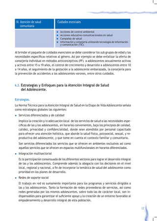 IV. Atención de salud             Cuidados esenciales
     comunitaria
                                   n	Acciones de control ambiental
                                   n	Acciones educativo-comunicacionales en salud
                                   n	Campañas de salud
                                   n	Información y consejería utilizando tecnología de información
                                     y comunicación (TIC)


Al brindar el paquete de cuidados esenciales se debe considerar los sub grupos de edad y las
necesidades	específicas	relativas	al	género.	Así	por	ejemplo	se	debe	enfatizar	la	oferta	de	
consejería individual en métodos anticonceptivos (PF) a adolescentes sexualmente activas
y activos entre 15 a 19 años, el control de crecimiento y desarrollo a adolescentes entre 10
a 14 años, el seguimiento de la gestación a la adolescente embarazada, la consejería para
la prevención de accidentes a los adolescentes varones, entre otros cuidados.


6.2. Estrategias y Enfoques para la Atención Integral de Salud
     del Adolescente.

Estrategias.
La Norma Técnica para la Atención Integral de Salud en la Etapa de Vida Adolescente señala
como estrategias globales las siguientes:
l   Servicios diferenciados y de calidad
    Implica la creación y/o adecuación local de los servicios de salud a las necesidades espe-
    cíficas	de	las	y	los	adolescentes,	en	horarios	convenientes,	bajo	los	principios	de	calidad,	
    calidez,	privacidad	y	confidencialidad,	donde	sean	atendidos	por	personal	capacitado	
    para ofrecer una atención holística, que aborde la salud física, psicosocial, sexual, y re-
    productiva del adolescente, y que tome en cuenta el contexto familiar y comunitario.
    Son servicios diferenciados los servicios que se ofrecen en ambientes exclusivos así como
    aquellos servicios que se ofrecen en espacios multifuncionales en horarios diferenciados.
l	Integración   multisectorial
    Es la participación consensuada de los diferentes sectores para lograr el desarrollo integral
    de las y los adolescentes. Comprende además la abogacía con los decisores en el nivel
    local,	regional	y	nacional,	a	fin	de	incorporar	la	temática	de	salud	del	adolescente	como	
    prioridad en los planes de desarrollo.
l	Redes   de soporte social
    El trabajo en red es sumamente importante para los programas y servicios dirigidos a
    las y los adolescentes. Tanto la formación de redes proveedoras de servicios, así como
    redes generadas por los mismos adolescentes, sobre todo las de carácter local, son in-
    dispensables	para	garantizar	el	suficiente	apoyo	y	la	creación	de	un	entorno	favorable	al	
    empoderamiento y desarrollo integral de esta población.

                                                                                                     17
 