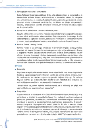 Orientaciones para la atención integral de salud del adolescente en el primer nivel de atención



                    l	Participación               ciudadana o comunitaria
                         Busca fortalecer la corresponsabilidad de las y los adolescentes y la comunidad en el
                         desarrollo de acciones de salud relacionadas con la promoción, prevención, recupera-
                         ción	y	rehabilitación,	en	todas	sus	fases	(planificación,	ejecución	y	evaluación).	Implica	
                         promover nuevas prácticas de participación y de debate, de diálogo interpersonal y
                         escucha, estableciendo acuerdos e intereses comunes, en el marco del actual proceso
                         de descentralización.
                    l	Formación              de adolescentes como educadores de pares
                         Las y los adolescentes por su misma etapa de desarrollo tienen grandes posibilidades para
                         actuar	e	influir	positivamente		sobre	su	entorno.	Bajo	esta	premisa		la	estrategia	de	edu-
                         cadores implica la captación, selección, capacitación y formación de adolescentes mujeres
                         y varones como educadores de sus pares generacionales en temas de salud integral.
                    l	Familias           Fuertes – Amor y Límites
                         Familias Fuertes es una estrategia educativa y de prevención dirigida a padres y madres,
                         orientada a la prevención de conductas de riesgo en sus hijos o hijas adolescentes. Enseña
                         a los padres y madres a establecer una comunicación efectiva, estimulándolos a proveer
                         afecto y al mismo tiempo guía y limites. La estrategia también busca que los hijos e hijas
                         adolescentes desarrollen empatía y aceptación hacia las recomendaciones y sentimientos de
                         sus padres y madres, siendo capaces de tomar decisiones y proyectar su vida, tomando en
                         consideración los valores y las oportunidades que su familia y la comunidad les ofrecen.
                    Enfoques
                    l	Desarrollo
                         Implica ver a la población adolescente no desde sus carencias si no desde sus potencia-
                         lidades y capacidades para convertirse en agentes de cambio cultural en salud. Las y
                         los adolescentes son creativos, capaces de aprender y ejercer liderazgo. Sin embargo
                         hay que recordar que su capacidad para aportar se verá facilitada o no si cuenta con
                         oportunidades para satisfacer sus necesidades de desarrollo.
                         “El destino de los jóvenes depende de ellos mismos, de su entorno y del apoyo y las
                         oportunidades que les proporcionen los adultos”4
                    l	Integralidad
                         Supone reconocer al adolescente en su carácter multidimensional (bio psicosocial) y en el
                         contexto de su familia y la comunidad en la que vive. Implica ofrecer intervenciones de
                         promoción, prevención, recuperación y rehabilitación de manera integrada y continua,
                         orientando la atención a los aspectos físicos, nutricionales, psicosociales, de sexual y
                         reproductiva y otros riesgos priorizados en esta población. Por ello, la atención integral
                         requiere el trabajo de equipos multidisciplinarios y polifuncionales, organizados en redes de
                         servicios de salud y articulados por un sistema efectivo de referencia y contrarreferencia.
                         También implica el abordaje intersectorial, vinculando las intervenciones del sector salud
                         principalmente con los sectores de educación, trabajo, MIMDES5 y los gobiernos locales.

                                                                  4 OMS, Programación para la Salud y el Desarrollo de las y los adolescentes, Ginebra, 1999.
 18                                                                                                      5 MINDES: Ministerio de la Mujer y Desarrollo Social
 