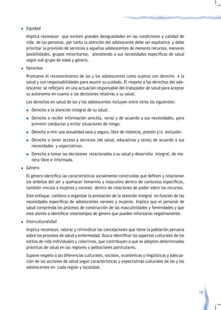 l	Equidad
  Implica reconocer que existen grandes desigualdades en las condiciones y calidad de
  vida de las personas, por tanto la atención del adolescente debe ser equitativa y debe
  priorizar la provisión de servicios a aquellas adolescentes de menores recursos, menores
  posibilidades,	grupos	minoritarios,		atendiendo	a	sus	necesidades	específicas	de	salud	
  según sub grupo de edad y género.
l	Derechos
  Promueve el reconocimiento de las y los adolescentes como sujetos con derecho a la
  salud y con responsabilidades para asumir su cuidado. El respeto a los derechos del ado-
  lescente		se	reflejará		en	una	actuación	responsable	del	trabajador	de	salud	para	aceptar	
  su autonomía en cuanto a las decisiones relativas a su salud.
  Los derechos en salud de las y los adolescentes incluyen entre otros los siguientes:
  n   Derecho a la atención integral de su salud.
  n	Derecho    a recibir información sencilla, veraz y de acuerdo a sus necesidades, para
      prevenir conductas y evitar situaciones de riesgo.
  n	Derecho   a vivir una sexualidad sana y segura, libre de violencia, presión y/o exclusión.
  n	Derecho   a tener acceso a servicios (de salud, educativos y otros) de acuerdo a sus
      necesidades y expectativas.
  n	Derecho    a tomar las decisiones relacionadas a su salud y desarrollo integral, de ma-
      nera libre e informada.
l	Género
	 El	género	identifica	las	características	socialmente	construidas	que	definen	y	relacionan	
  los	ámbitos	del	ser	y	quehacer	femenino	y	masculino	dentro	de	contextos	específicos,	
  también vincula a mujeres y varones dentro de relaciones de poder sobre los recursos.
  Este enfoque, conlleva a organizar la prestación de la atención integral en función de las
  necesidades	específicas	de	adolescentes	varones	y	mujeres.	Implica	que	el	personal	de	
  salud comprenda los procesos de construcción de las masculinidades y feminidades y que
  esté	atento	a	identificar	estereotipos	de	género	que	pueden	reforzarlas	negativamente.				
l	Interculturalidad
  Implica reconocer, valorar y reivindicar las concepciones que tiene la población peruana
  sobre	los	procesos	de	salud	y	enfermedad.	Busca	identificar	los	aspectos	culturales	de	los	
  estilos de vida individuales y colectivos, que contribuyen a que se adopten determinadas
  prácticas de salud en las regiones y poblaciones particulares.
  Supone respeto a las diferencias culturales, sociales, económicas y lingüísticas y adecua-
  ción de las acciones de salud según características y expectativas culturales de las y los
  adolescentes en cada región y localidad.




                                                                                                 19
 
