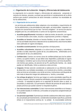 Orientaciones para la atención integral de salud del adolescente en el primer nivel de atención



                    6.3. Organización de la Atención Integral y Diferenciada del Adolescente
                    La organización de la atención integral y diferenciada del adolescente comprende el
                    conjunto de sistemas, procesos y acciones que permitirán el reordenamiento de la oferta
                    sanitaria para producir prestaciones de salud orientadas a satisfacer las necesidades de
                    los/las adolescentes.
                    6.3.1 Organización de los servicios6.
                         Los servicios para adolescentes deben adaptarse a las necesidades y requerimientos de
                         los/las adolescentes y a las prioridades de cada región, así mismo deben responder a un
                         conjunto de características que los hace “servicios amigables”. Un servicio de salud es
                         amigable para las y los adolescentes si cuenta con las siguientes características:
                         l     Accesibles geográficamente: Instalados en todos los niveles de atención, o en lugares
                               no convencionales como clubes, escuelas u organizaciones juveniles o religiosas.
                         l     Accesibles en horarios:	Atienden	en	horarios	flexibles,	los	que	no	deben	interferir	   	
                               con las actividades educativas o laborales de los/as adolescentes; estos horarios deben
                               estar publicados en lugares estratégicos.
                         l     Accesibles económicamente: Servicios gratuitos o de bajo precio.
                         l     Accesibles culturalmente: Adaptados a la cultura local en lenguaje y costumbres,
                               acordes a la edad, desarrollo y gustos de las y los adolescentes, ambientados con la
                               participación de las y los adolescentes.
                         l     Confidenciales:	Cuentan	con	normas	claras	de	confidencialidad	para	las/los	adoles-
                               centes y sus padres/madres, las que deben estar disponibles y publicadas en lugares
                               estratégicos.	Considerar	que	la	concurrencia	de	adolescentes	a	servicios	de	planifica-
                               ción	familiar	para	adultos,	de	atención	de	las	ITS,	planificación	familiar,		etc.	donde	
                               puedan	ser	identificados,	limita	su	asistencia	a	estos	servicios.
                         l     Integrales: Brindan atención considerando al adolescente en sus diferentes esferas
                               de desarrollo y sus múltiples necesidades, en el contexto de su familia y comunidad,
                               estos servicios son articulados a una red de servicios e instituciones contribuyendo de
                               este modo al desarrollo integral del adolescente su familia y comunidad.
                         l     Con enfoque de género:	Servicios	que	tengan	en	cuenta	necesidades	específicas	de	
                               varones y mujeres. Ofrecen consejerías individuales y grupales que permitan analizar
                               y eliminar la inequidad de género en la capacidad de decisión sobre su salud, su
                               sexualidad	y	su	desarrollo.	Con	permanente	reflexión	del	personal	de	salud	sobre	sus	
                               propias prácticas que puedan sostener la inequidad de género.
                         l     Con intervenciones sustentables: Es decir intervenciones sostenibles en el tiempo y
                               en lo posible basadas en evidencias y articuladas con propuestas autogestionadas por
                               la comunidad.
                         l     Con personal capacitado: El personal que atiende a adolescentes debe estar capacita-
                               do	y	actualizado	permanentemente,	considerando	necesidades	específicas	y	poniendo	
                               énfasis en el mejoramiento continuo de la calidad. Es recomendable conformar

                                                 6 Norma Técnica para la Atención Integral de Salud en la Etapa de Vida Adolescente, Lima, Agosto 2005.
 20
 