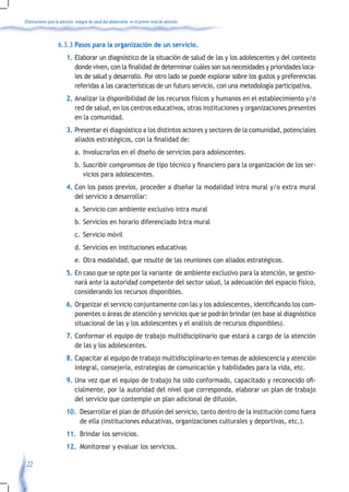 Orientaciones para la atención integral de salud del adolescente en el primer nivel de atención



                    6.3.3 Pasos para la organización de un servicio.
                         1. Elaborar un diagnóstico de la situación de salud de las y los adolescentes y del contexto
                            donde	viven,	con	la	finalidad	de	determinar	cuáles	son	sus	necesidades	y	prioridades	loca-
                            les de salud y desarrollo. Por otro lado se puede explorar sobre los gustos y preferencias
                            referidas a las características de un futuro servicio, con una metodología participativa.
                         2. Analizar la disponibilidad de los recursos físicos y humanos en el establecimiento y/o
                            red de salud, en los centros educativos, otras instituciones y organizaciones presentes
                            en la comunidad.
                         3. Presentar el diagnóstico a los distintos actores y sectores de la comunidad, potenciales
                            aliados	estratégicos,	con	la	finalidad	de:	
                               a. Involucrarlos en el diseño de servicios para adolescentes.
                               b.	Suscribir	compromisos	de	tipo	técnico	y	financiero	para	la	organización	de	los	ser-
                                  vicios para adolescentes.
                         4. Con los pasos previos, proceder a diseñar la modalidad intra mural y/o extra mural
                            del servicio a desarrollar:
                               a. Servicio con ambiente exclusivo intra mural
                               b. Servicios en horario diferenciado Intra mural
                               c. Servicio móvil
                               d. Servicios en instituciones educativas
                               e. Otra modalidad, que resulte de las reuniones con aliados estratégicos.
                         5. En caso que se opte por la variante de ambiente exclusivo para la atención, se gestio-
                            nará ante la autoridad competente del sector salud, la adecuación del espacio físico,
                            considerando los recursos disponibles.
                         6.	Organizar	el	servicio	conjuntamente	con	las	y	los	adolescentes,	identificando	los	com-
                            ponentes o áreas de atención y servicios que se podrán brindar (en base al diagnóstico
                            situacional de las y los adolescentes y el análisis de recursos disponibles).
                         7. Conformar el equipo de trabajo multidisciplinario que estará a cargo de la atención
                            de las y los adolescentes.
                         8. Capacitar al equipo de trabajo multidisciplinario en temas de adolescencia y atención
                            integral, consejería, estrategias de comunicación y habilidades para la vida, etc.
                         9. Una	vez	que	el	equipo	de	trabajo	ha	sido	conformado,	capacitado	y	reconocido	ofi-
                            cialmente, por la autoridad del nivel que corresponda, elaborar un plan de trabajo
                            del servicio que contemple un plan adicional de difusión.
                         10. Desarrollar el plan de difusión del servicio, tanto dentro de la institución como fuera
                             de ella (instituciones educativas, organizaciones culturales y deportivas, etc.).
                         11. Brindar los servicios.
                         12. Monitorear y evaluar los servicios.

 22
 