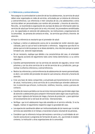 6.3.4 Referencia y contrarreferencia
  Para asegurar la continuidad de la atención de las/los adolescentes, los servicios de salud
  deben estar organizados en redes de servicios, articulados por un sistema de referencia
  y contrarreferencia. Las referencias e inter consultas de las y los adolescentes a otros
  servicios deben ser personalizadas (con nombre del proveedor y horarios de atención).
  Para ello, se recomienda la organización de una base de datos con información sobre los
  servicios de salud que forman parte de la red y microred, los proveedores sensibilizados
  y/o los capacitados en atención del adolescente, las instituciones y organizaciones de
  la comunidad, las personas de contacto en ellas, los servicios que ofrece y horarios de
  atención.
  Al hacer la referencia es necesario que el proveedor de salud:
  l    Explique y motive al adolescente acerca de la necesidad de recibir atención espe-
       cializada, para lo cual se hará la derivación o referencia. Asegurarse que ella/él no
       piense que se le deriva porque no se desea atenderlo, sino más bien porque se quiere
       brindarle una atención especializada.
  l    De ser necesario, explique que debido a las características del caso, el orientador
       hará algunas acciones de seguimiento tales como visitas domiciliarias o a su centro
       educativo.
  l    Coordine permanentemente con los servicios de atención de segundo y tercer nivel
       próximos y con los otros servicios de la red de servicios de su jurisdicción, para ga-
       rantizar la efectiva referencia y contrarreferencia.
  l    Realice las referencias y contrarreferencias de adolescentes de manera personalizada;
       es decir, con nombre del proveedor de salud al cual contactar, dirección y horarios de
       atención.
  l    Cree una base de datos compartida y actualizada permanentemente de servicios
       de salud, instituciones y otros servicios de la comunidad que atienden adolescen-
       tes; la atención que ofrecen, la dirección, teléfono, horarios, costos y persona de
       contacto.
  l    Coordine de manera periódica con los servicios intersectoriales que brinden algún tipo
       de atención a adolescentes para compartir información sobre algún caso en particular,
       para hacer vigilancia de factores de riesgo y factores de protección y para optimizar
       el funcionamiento de la red local de servicios intersectoriales.
  l	   Verifique		que	la/el	adolescente	haya	sido	atendido	en	el	servicio	referido.	Si	no	ha	
       llegado, realizar el seguimiento respectivo según la gravedad del caso.
  l    Los espacios de coordinación deben ser institucionalizados de tal manera que la red de
       servicios sea sostenible en el tiempo y trascienda la buena voluntad de las personas.
  l    Considerar que la referencia incluye derivaciones a servicios y/o actividades de ani-
       mación sociocultural o programas de formación de pares, etc, que brinde el estable-
       cimiento, la institución u otras organizaciones de la comunidad.


                                                                                                23
 