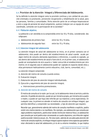 Orientaciones para la atención integral de salud del adolescente en el primer nivel de atención



                    6.4. Provision de la Atención Integral y Diferenciada del Adolescente.
                    Se	ha	definido	la	atención	integral	como	la	provisión	continua	y	con	calidad	de	una	aten-
                    ción orientada a la promoción, prevención recuperación y rehabilitación de la salud, para
                    las personas, familias y comunidades. Dicha atención parte de un enfoque biopsicosocial
                    y está a cargo de personal de salud competente, quienes trabajan con un equipo de salud
                    coordinado, contando con la participación de la sociedad.8
                    6.4.1 Población objetivo.
                         La población a ser atendida es la comprendida entre los 10 y 19 años, considerando dos
                         subgrupos:
                         l     Adolescentes de primera fase:                                      entre los 10 y 14 años.
                         l     Adolescentes de segunda fase:                                      entre los 15 y 19 años.

                    6.4.2 Atencion integral del adolescente
                         La atención integral de salud del adolescente se inicia, en el primer contacto con el
                         adolescente; ésta puede ser dentro del establecimiento de salud cuando acude por
                         algún motivo de consulta (demanda espontánea o referencia), o cuando es captado, ya
                         sea dentro del establecimiento de salud o fuera de él; en el primer caso, el adolescente
                         puede ser acompañante de otro usuario o haber concurrido al establecimiento por otro
                         motivo; en el segundo caso el adolescente puede ser captado en espacios donde ellos y
                         ellas permanecen habitualmente (centro educativo, club, barrio, comunidad, etc.).
                         La atención integral comprende:
                         A. Atención del motivo de consulta (cuando exista).
                         B. Evaluación integral.
                         C. Elaboración del plan de atención integral individualizado.
                         D. Ejecución y seguimiento del plan de atención integral.
                               l    Intervenciones preventivo promocionales.
                         A. Atención del motivo de consulta
                               El motivo de consulta es la razón por la cual, la/el adolescente viene al servicio y solicita
                               atención. El pedido de atención, puede ser por iniciativa propia, por iniciativa de su padre
                               o madre, o puede ser que haya sido referido por sus maestros u otros especialistas. En
                               cualquier caso, lo primero es atender el motivo de consulta con enfoque integral, que
                               permita	identificar	y	comprender	sus	necesidades		y	tipo	de	atención	que	requiere.	
                         	 Recordar	que,	generalmente	además	del	motivo	de	consulta	manifiesto	o	explícito,	podría	
                           existir	otro	motivo	latente	o	no	manifiesto.	Por	ejemplo,	una	adolescente	que	consulta	por	
                           algún problema respiratorio, podría estar siendo víctima de violencia física; un adolescente
                           que consulta por acné podría estar atravesando un cuadro depresivo; una infección vaginal
                           podría esconder violencia sexual, etc. Por esta razón, además de una adecuada atención del
                           motivo de consulta explícito, el enfoque integral supone explorar otros aspectos que podrían
                           estar afectando la salud del adolescente y/o la de su entorno inmediato, lo que implica

                                                                                                            8 MINSA, Modelo de Atención Integral, Junio 2003.
 24
 