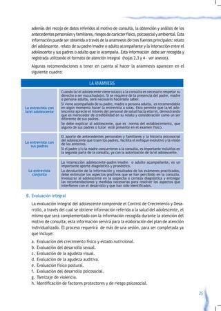 además del recojo de datos referidos al motivo de consulta, la obtención y análisis de los
   antecedentes personales y familiares, riesgos de carácter físico, psicosocial y ambiental. Esta
   información puede ser obtenida a través de la anamnesis de tres fuentes principales: relato
   del adolescente, relato de su padre/madre o adulto acompañante y la interacción entre el
   adolescente y sus padres o adulto que lo acompaña. Esta información debe ser recogida y
   registrada utilizando el formato de atención integral (hojas 2,3 y 4 – ver anexos).
   Algunas recomendaciones a tener en cuenta al hacer la anamnesis aparecen en el
   siguiente cuadro:

                                       LA ANAMNESIS
                     Cuando la/el adolescente viene sola(o) a la consulta es necesario respetar su
                     derecho a ser escuchada(o). Si se requiere de la presencia del padre, madre
                     o persona adulta, será necesario hacérselo saber.
                     Si viene acompañado de su padre, madre o persona adulta, es recomendable
La entrevista con    en algún momento hacer la entrevista a solas. Esto permite que la/el ado-
la/el adolescente    lescente aprecie el interés del personal de salud hacia ella/el, demostrando
                     que es merecedor de credibilidad en su relato y consideración como un ser
                     diferente de sus padres.
                     Se debe explicar al adolescente, que es norma del establecimiento, que
                     alguno de sus padres o tutor esté presente en el examen físico.

                     El aporte de antecedentes personales y familiares y la historia psicosocial
                     del adolescente que traen los padres, facilita el enfoque evolutivo y la visión
La entrevista con    de los entornos.
   sus padres
                     Si el padre y/o la madre concurrieron a la consulta, es importante incluirlos en
                     la segunda parte de la consulta, ya con la autorización de la/el adolescente.

                     La interacción adolescente-padre/madre o adulto acompañante, es un
                     importante aporte diagnóstico y pronóstico.
  La entrevista      La devolución de la información y resultados de los exámenes practicados,
    conjunta         debe estimular los aspectos positivos que se han percibido en la consulta.
                     Involucrar al adolescente en la sospecha o certeza diagnóstica y entregar
                     las recomendaciones y medidas necesarias para resolver los aspectos que
                     interfieren	con	el	desarrollo	y	que	han	sido	identificados.

B. Evaluación integral
   La evaluación integral del adolescente comprende el Control de Crecimiento y Desa-
   rrollo, a través del cual se obtiene información referida a la salud del adolescente, el
   mismo que será complementado con la información recogida durante la atención del
   motivo de consulta; esta información servirá para la elaboración del plan de atención
   individualizado. El proceso requerirá de más de una sesión, para ser completada ya
   que incluye:
   a. Evaluación del crecimiento físico y estado nutricional.
   b. Evaluación del desarrollo sexual.
   c. Evaluación de la agudeza visual.
   d. Evaluación de la agudeza auditiva.
   e. Evaluación físico postural.
   f. Evaluación del desarrollo psicosocial.
   g. Tamizaje de violencia.
   h.	Identificación	de	factores	protectores	y	de	riesgo	psicosocial.

                                                                                                        25
 