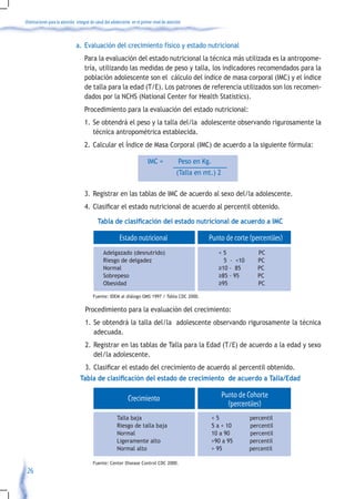 Orientaciones para la atención integral de salud del adolescente en el primer nivel de atención



                               a. Evaluación del crecimiento físico y estado nutricional
                                    Para la evaluación del estado nutricional la técnica más utilizada es la antropome-
                                    tría, utilizando las medidas de peso y talla, los indicadores recomendados para la
                                    población adolescente son el cálculo del índice de masa corporal (IMC) y el índice
                                    de talla para la edad (T/E). Los patrones de referencia utilizados son los recomen-
                                    dados por la NCHS (National Center for Health Statistics).
                                    Procedimiento para la evaluación del estado nutricional:
                                    1. Se obtendrá el peso y la talla del/la adolescente observando rigurosamente la
                                       técnica antropométrica establecida.
                                    2. Calcular el Índice de Masa Corporal (IMC) de acuerdo a la siguiente fórmula:

                                                                          IMC =              Peso en Kg.
                                                                                            (Talla en mt.) 2

                                    3. Registrar en las tablas de IMC de acuerdo al sexo del/la adolescente.
                                    4.	 Clasificar	el	estado	nutricional	de	acuerdo	al	percentil	obtenido.

                                            Tabla de clasificación del estado nutricional de acuerdo a IMC

                                                         Estado nutricional                            Punto de corte (percentiles)
                                               Adelgazado (desnutrido)                                       <5             PC
                                               Riesgo de delgadez                                              5 - <10      PC
                                               Normal                                                        ≥10 - 85       PC
                                               Sobrepeso                                                     ≥85 - 95       PC
                                               Obesidad                                                      ≥95            PC

                                         Fuente: IDEM al diálogo OMS 1997 / Tabla CDC 2000.

                                    Procedimiento para la evaluación del crecimiento:
                                    1. Se obtendrá la talla del/la adolescente observando rigurosamente la técnica
                                       adecuada.
                                    2. Registrar en las tablas de Talla para la Edad (T/E) de acuerdo a la edad y sexo
                                       del/la adolescente.
                                    3.	 Clasificar	el	estado	del	crecimiento	de	acuerdo	al	percentil	obtenido.
                                 Tabla de clasificación del estado de crecimiento de acuerdo a Talla/Edad

                                                              Crecimiento                                      Punto de Cohorte
                                                                                                                 (percentiles)
                                                        Talla baja                                         <5            percentil
                                                        Riesgo de talla baja                               5 a < 10      percentil
                                                        Normal                                             10 a 90       percentil
                                                        Ligeramente alto                                   >90 a 95      percentil
                                                        Normal alto                                        > 95          percentil

                                         Fuente: Center Disease Control CDC 2000.
 26
 