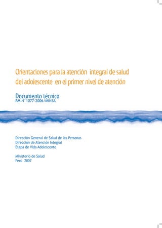 Orientaciones para la atención integral de salud
del adolescente en el primer nivel de atención
Documento técnico
RM N°1077-2006/MINSA




Dirección General de Salud de las Personas
Dirección de Atención Integral
Etapa de Vida Adolescente

Ministerio de Salud
Perú 2007
 