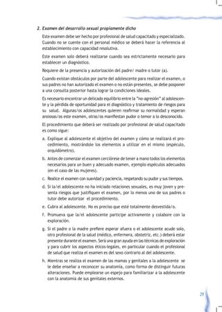 2.	Examen	del	desarrollo	sexual	propiamente	dicho	
  Este examen debe ser hecho por profesional de salud capacitado y especializado.
  Cuando no se cuente con el personal médico se deberá hacer la referencia al
  establecimiento con capacidad resolutiva.
  Este examen solo deberá realizarse cuando sea estrictamente necesario para
  establecer un diagnóstico.
  Requiere de la presencia y autorización del padre/ madre o tutor (a).
  Cuando existan obstáculos por parte del adolescente para realizar el examen, o
  sus padres no han autorizado el examen o no están presentes, se debe posponer
  a una consulta posterior hasta lograr la condiciones ideales.
  Es necesario encontrar un delicado equilibrio entre la “no-agresión” al adolescen-
  te y la pérdida de oportunidad para el diagnóstico y tratamiento de riesgos para
  su		salud.		Algunas/os	adolescentes	quieren	reafirmar	su	normalidad	y	esperan	
  ansiosas/os	este	examen,	otras/os	manifiestan	pudor	o	temor	a	lo	desconocido.
  El procedimiento que deberá ser realizado por profesional de salud capacitado
  es como sigue:
  a. Explique al adolescente el objetivo del examen y cómo se realizará el pro-
     cedimiento, mostrándole los elementos a utilizar en el mismo (espéculo,
     orquidómetro).
  b. Antes de comenzar el examen cerciórese de tener a mano todos los elementos
     necesarios para un buen y adecuado examen, ejemplo espéculos adecuados
     (en el caso de las mujeres).
  c. Realice el examen con suavidad y paciencia, respetando su pudor y sus tiempos.
  d. Si la/el adolescente no ha iniciado relaciones sexuales, es muy joven y pre-
     senta	riesgos	que	justifiquen	el	examen,	por	lo	menos	uno	de	sus	padres	o	
     tutor debe autorizar el procedimiento.
  e. Cubra al adolescente. No es preciso que esté totalmente desvestida/o.
  f. Promueva que la/el adolescente participe activamente y colabore con la
     exploración.
  g.	 Si	el	padre	o	la	madre	prefiere	esperar	afuera	o	el	adolescente	acude	solo,	
      otro profesional de la salud (médico, enfermera, obstetriz, etc.) deberá estar
      presente durante el examen. Será una gran ayuda en las técnicas de exploración
      y para cubrir los aspectos éticos-legales, en particular cuando el profesional
      de salud que realiza el examen es del sexo contrario al del adolescente.
  h. Mientras se realiza el examen de las mamas y genitales a la adolescente se
     le debe enseñar a reconocer su anatomía, como forma de distinguir futuras
     alteraciones. Puede emplearse un espejo para familiarizar a la adolescente
     con la anatomía de sus genitales externos.


                                                                                       29
 