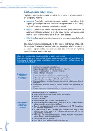 Orientaciones para la atención integral de salud del adolescente en el primer nivel de atención



                                    	 Clasificación	de	la	madurez	sexual.	
                                    	 Según	los	hallazgos	obtenidos	de	la	evaluación,	la	madurez	sexual	se	clasifica,	
                                      de la siguiente manera:
                                         l    Adecuada: Cuando los caracteres sexuales secundarios y crecimiento de los
                                              órganos genitales presentan un desarrollo correspondiente a su edad y sexo,
                                              teniendo en cuenta los rangos normales (ver anexo).
                                         l    Precoz: Cuando los caracteres sexuales secundarios y crecimiento de los
                                              órganos genitales presentan un desarrollo mayor que los correspondientes a
                                              la edad y sexo (habitualmente antes de los 9 años de edad).
                                         l    Retardada: Cuando no hay presencia de caracteres sexuales secundarios a los
                                              14 años.
                                         Si la maduración sexual es adecuada, se debe citar al control anual establecido.
                                         Si la maduración sexual es precoz o retardada, se deberá referir a un servicio
                                         de atención especializada y una vez solucionada ésta, continuar con el plan de
                                         atención integral en el primer nivel.

                         ¿Para qué y cómo realizar el examen genital en las/los adolescentes?
                         Este examen busca detectar la presencia de signos de alguna posible anomalía y debe ser realizado por
                         un profesional de salud capacitado o especializado, en presencia del familiar y con la aceptación del
                         examinado. NUNCA A SOLAS.


                                                         n    Examinar mamas en el varón y la mujer.
                                                         n    Inspeccionar genitales externos en varones y mujeres.
                                                         n    Valorar el vello pubiano en varones y mujeres.
                                                         n    Valorar el tamaño del clítoris.
                        En adolescentes
                           sin inicio                    n    Evaluar secreciones vaginales normales o anormales.
                         de relaciones                   n    Inspeccionar el himen: características, permeabilidad.
                            sexuales                     n    Inspeccionar la vagina: permeabilidad, malformaciones.
                                                         n    Examinar el pene: longitud, lesiones, corrimiento del prepucio, hipo o
                                                              epispadias.
                                                         n    Examinar los testículos: ausencia, tamaño, tumoraciones, varicocele, hi-
                                                              drocele.
                                                         n    Evaluar lesiones perineales/genitales en varones y mujeres.

                                                          Además de lo anterior, si corresponde:
                                                          n Inspeccionar el cuello uterino y la vagina con espéculo.
                                                          n Realizar tacto vaginal.
                                                          Si corresponde hacer:
                                                          n Tomar muestras para citología oncológica cervical.
                        En adolescentes                   n	 Tomar	muestra	de	flujo	vaginal	para	diagnóstico	de	ITS.	previo	examen	y	
                           con inicio                         valoración	de	las	características	del	flujo.
                         de relaciones                    n Toma de muestra de secreción uretral para diagnóstico de ITS. El despistaje
                            sexuales                          de ITS incluye el seguimiento.
                                                          n	 Se	 debe	 realizar	 un	 VDRL	 (Serología	 para	 Sífilis)	 en	 todas	 las	 y	 los	 ado-
                                                              lescentes que tengan factores de riesgo y se debe continuar con estricto
                                                              seguimiento y tratamiento.
                                                          n Penescopía para valoración de infección por HPV (Papiloma Virus Humano)
                                                              y otras lesiones, en los grupos de riesgo.
                                                          n Colposcopía, ante PAP anormal.
                                                          n Tacto rectal, si por algún motivo estuviera indicado.

 30
 