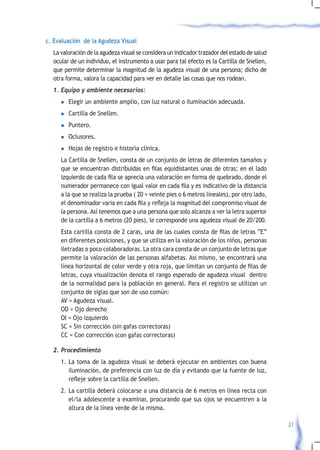 c. Evaluación de la Agudeza Visual
  La valoración de la agudeza visual se considera un indicador trazador del estado de salud
  ocular de un individuo, el instrumento a usar para tal efecto es la Cartilla de Snellen,
  que permite determinar la magnitud de la agudeza visual de una persona; dicho de
  otra forma, valora la capacidad para ver en detalle las cosas que nos rodean.
  1.	Equipo	y	ambiente	necesarios:
     l   Elegir un ambiente amplio, con luz natural o iluminación adecuada.
     l   Cartilla de Snellen.
     l   Puntero.
     l   Oclusores.
     l   Hojas de registro e historia clínica.
     La Cartilla de Snellen, consta de un conjunto de letras de diferentes tamaños y
     que	se	encuentran	distribuidas	en	filas	equidistantes	unas	de	otras;	en	el	lado	
     izquierdo	de	cada	fila	se	aprecia	una	valoración	en	forma	de	quebrado,	donde	el	
     numerador	permanece	con	igual	valor	en	cada	fila	y	es	indicativo	de	la	distancia	
     a la que se realiza la prueba ( 20 = veinte pies o 6 metros lineales), por otro lado,
     el	denominador	varia	en	cada	fila	y	refleja	la	magnitud	del	compromiso	visual	de	
     la persona. Así tenemos que a una persona que solo alcanza a ver la letra superior
     de la cartilla a 6 metros (20 pies), le corresponde una agudeza visual de 20/200.
  	 Esta	cartilla	consta	de	2	caras,	una	de	las	cuales	consta	de	filas	de	letras	“E”	
    en diferentes posiciones, y que se utiliza en la valoración de los niños, personas
    iletradas o poco colaboradoras. La otra cara consta de un conjunto de letras que
    permite la valoración de las personas alfabetas. Así mismo, se encontrará una
    línea	horizontal	de	color	verde	y	otra	roja,	que	limitan	un	conjunto	de	filas	de	
    letras, cuya visualización denota el rango esperado de agudeza visual dentro
    de la normalidad para la población en general. Para el registro se utilizan un
    conjunto de siglas que son de uso común:
    AV = Agudeza visual.
    OD = Ojo derecho
    OI = Ojo izquierdo
    SC = Sin corrección (sin gafas correctoras)
    CC = Con corrección (con gafas correctoras)

  2.	Procedimiento
     1. La toma de la agudeza visual se deberá ejecutar en ambientes con buena
        iluminación, de preferencia con luz de día y evitando que la fuente de luz,
        refleje	sobre	la	cartilla	de	Snellen.
     2. La cartilla deberá colocarse a una distancia de 6 metros en línea recta con
        el/la adolescente a examinar, procurando que sus ojos se encuentren a la
        altura de la línea verde de la misma.

                                                                                              31
 