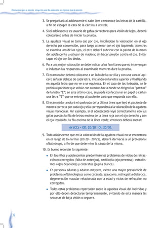 Orientaciones para la atención integral de salud del adolescente en el primer nivel de atención



                                         3. Se preguntará al adolescente si sabe leer o reconoce las letras de la cartilla,
                                            a	fin	de	escoger	la	cara	de	la	cartilla	a	utilizar.	
                                         4. Si el adolescente es usuario de gafas correctoras para visión de lejos, deberá
                                            colocárselo antes de iniciar la prueba.
                                         5. La agudeza visual se toma ojo por ojo, iniciándose la valoración en el ojo
                                            derecho por convención, para luego alternar con el ojo izquierdo. Mientras
                                            se examina uno de los ojos, el otro deberá cubrirse con la palma de la mano
                                            del adolescente u oclusor de madera; sin hacer presión contra el ojo. Evitar
                                            tapar el ojo con los dedos.
                                         6. Para una mejor valoración se debe indicar a los familiares que no intervengan
                                            o induzcan las respuestas al examinado mientras dure la prueba.
                                         7. El examinador deberá colocarse a un lado de la cartilla y con una vara o lapi-
                                            cero	señalar	debajo	de	cada	letra,	iniciando	en	la	letra	superior	y	finalizando	
                                            en aquella letra que no ve o se equivoca. En el caso de los iletrados, se le
                                            pedirá al paciente que señale con su mano hacia donde se dirigen las “patitas”
                                            de la letra “E”; en este último caso, se puede confeccionar en papel o cartón
                                            una letra “E” que se entrega al paciente para que responda con ella.
                                         8. El examinador anotará el quebrado de la última línea que leyó el paciente de
                                            manera correcta por cada ojo y ello corresponderá a la valoración de la agudeza
                                            visual monocular. Por ejemplo, si el adolescente leyó correctamente con sus
                                            gafas	puestas	la	fila	de	letras	encima	de	la	línea	roja	con	el	ojo	derecho	y	con	
                                            el	ojo	izquierdo,	la	fila	encima	de	la	línea	verde;	entonces	deberá	anotar:	

                                                                             AV (CC) = OD: 20/20 – OI: 20/30.

                                         9. Todo adolescente que en la valoración de la agudeza visual no se encontrara
                                            en el rango de lo normal (20/20 – 20/25), deberá derivarse a un profesional
                                            oftalmólogo,	a	fin	de	que	determine	la	causa	de	la	misma.
                                         10. Es bueno recordar lo siguiente:
                                              l    En los niños y adolescentes predominan los problemas de vicios de refrac-
                                                   ción no corregidos (falta de anteojos), ambliopía (ojo perezoso), estrabis-
                                                   mos (ojos desviados) y cataratas (pupila blanca).
                                              l    En personas adultas y adultas mayores, existe una mayor prevalencia de
                                                   problemas oftalmológicos como catarata, glaucoma, retinopatía diabética,
                                                   degeneración macular relacionada con la edad y vicios de refracción no
                                                   corregidos.
                                              l    Todos estos problemas repercuten sobre la agudeza visual del individuo y
                                                   por ello deben detectarse tempranamente, evitando de esta manera las
                                                   secuelas de baja visión o ceguera.




 32
 
