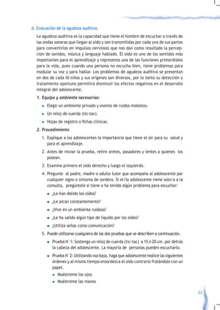 d. Evaluación de la agudeza auditiva.
  La agudeza auditiva es la capacidad que tiene el hombre de escuchar a través de
  las ondas sonoras que llegan al oído y son transmitidas por cada una de sus partes
  para convertirlos en impulsos nerviosos que nos dan como resultado la percep-
  ción de sonidos, música y lenguaje hablado. El oído es uno de los sentidos más
  importantes para el aprendizaje y representa una de las funciones primordiales
  para la vida, pues cuando una persona no escucha bien, tiene problemas para
  modular su voz y para hablar. Los problemas de agudeza auditiva se presentan
  en dos de cada l0 niños y sus orígenes son diversos, por lo tanto su detección y
  tratamiento oportuno permitirá disminuir los efectos negativos en el desarrollo
  integral del adolescente.
  1.	Equipo	y	ambiente	necesarios:
     l    Elegir un ambiente privado y exento de ruidos molestos.
     l    Un reloj de cuerda (tic-tac).
     l	   Hojas	de	registro	o	fichas	clínicas.
  2.	Procedimiento	
     1. Explique a los adolescentes la importancia que tiene el oír para su salud y
        para el aprendizaje.
     2. Antes de iniciar la prueba, retire aretes, pasadores y lentes a quienes los
        posean.
     3. Examine primero el oído derecho y luego el izquierdo.
     4. Pregunte al padre, madre o adulto tutor que acompaña al adolescente por
        cualquier signo o síntoma de sordera. Si el/la adolescente viene solo/a a la
        consulta, pregúntele si tiene o ha tenido algún problema para escuchar:
          n   ¿Le han dolido los oídos?
          n   ¿Le pican constantemente?
          n   ¿Vive en un ambiente ruidoso?
          n   ¿Le ha salido algún tipo de líquido por los oídos?
          n   ¿Utiliza señas como comunicación?
     5. Puede utilizarse cualquiera de las dos pruebas que se describen a continuación.
          n   Prueba N°1: Sostenga un reloj de cuerda (tic-tac) a 15 o 20 cm. por detrás
              la cabeza del adolescente. La mayoría de personas pueden escucharlo.
          n   Prueba N°2: Utilizando voz baja, haga que adolescente realice las siguientes
              órdenes y al mismo tiempo ensordezca el oído contrario frotándolo con un
              papel.
              l   Muéstreme los ojos
              l   Muéstreme las manos

                                                                                             33
 