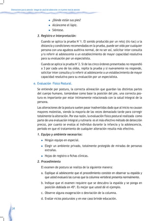 Orientaciones para la atención integral de salud del adolescente en el primer nivel de atención



                                                   l    ¿Dónde están sus pies?
                                                   l    Alcánceme el lápiz.
                                                   l    Siéntese.
                                    3.	Registro	e	interpretación:
                                         Cuando se aplica la prueba N°1. El sonido producido por un reloj (tic-tac) a la
                                         distancia y condiciones recomendadas en la prueba, puede ser oído por cualquier
                                         persona con una agudeza auditiva normal, de no ser así, solicitar inter consulta
                                         y/o referir al adolescente a un establecimiento de mayor capacidad resolutiva
                                         para su evaluación por un especialista.
                                         Cuando se aplica la prueba N°2. Si de las cinco órdenes presentadas no respondió
                                         a 3 por cada uno de los oídos, repita la prueba y si nuevamente no responde,
                                         solicitar inter consulta y/o referir al adolescente a un establecimiento de mayor
                                         capacidad resolutiva para su evaluación por un especialista.

                               e. Evaluación Físico Postural.
                                    Se entiende por postura, la correcta alineación que guardan las distintas partes
                                    del cuerpo humano, tomándose como base la posición del pie, una correcta pos-
                                    tura es importante por estar íntimamente relacionada con la salud integral de la
                                    persona.
                                    Las alteraciones de la postura suelen pasar inadvertidas dado que al inicio no causan
                                    mayores molestias, siendo la mayoría de las veces demasiado tarde para corregir
                                    totalmente la alteración. Por esa razón, la evaluación físico postural realizada como
                                    parte de una evaluación integral y rutinaria es el más efectivo método de detección
                                    precoz, por cuanto se evalúa al individuo durante la infancia y la adolescencia,
                                    período en que el tratamiento de cualquier alteración resulta más efectivo.
                                    1.	Equipo	y	ambiente	necesarios:
                                         l    Ningún equipo en especial.
                                         l    Elegir un ambiente privado, totalmente protegido de miradas de personas
                                              extrañas.
                                         l	   Hojas	de	registro	o	fichas	clínicas.	
                                    2.	Procedimiento
                                         El examen de postura se realiza de la siguiente manera:
                                         a. Explique al adolescente que el procedimiento consiste en observar su espalda y
                                            que usted evaluará las curvas que la columna vertebral presenta normalmente.
                                         b. Indique que el examen requiere que se descubra la espalda y se ponga en
                                            posición doblada en 45º. Es mejor que usted dé el ejemplo.
                                         c. Observe alguna exageración o desviación de la columna.
                                         d. Evalúe vicios posturales y en ese caso brinde educación.


 34
 