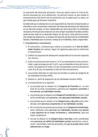 Orientaciones para la atención integral de salud del adolescente en el primer nivel de atención



                                    La evaluación del desarrollo psicosocial, tiene por objeto valorar el nivel de de-
                                    sarrollo alcanzado por la/el adolescente, nos permite conocer en qué medida su
                                    comportamiento está dentro de los parámetros que se espera para su edad y en
                                    qué medida goza de bienestar emocional.
                                    Considerando que la adolescencia es una etapa donde las relaciones interpersonales se
                                    intensifican	como	característica	importante	del	desarrollo	psicosocial	del	adolescente	
                                    en sus diferentes etapas, se hace indispensable que éstos desarrollen las habilidades
                                    necesarias	a	fin	de	que	estas	relaciones	con	otros	tengan	resultados	favorables	contribu-
                                    yendo de este modo con su desarrollo integral. En ese marco, como parte de la evalua-
                                    ción integral del adolescente, se realizará la Evaluación del desarrollo de las Habilidades
                                    Sociales y Habilidades para el control y manejo de la Irritabilidad, Cólera o Agresividad.
                                    1.	Procedimiento	e	instrumentos	
                                         1. El instrumento a utilizarse para realizar la evaluación es el Test de Habili-
                                            dades Sociales	(ver	anexos).	Seguir	los	siguientes	pasos	para	la	calificación	
                                            e interpretación:
                                         2.	 Calificar	las	respuestas	del	adolescente	comparando	con	la	clave	de	respuestas	
                                             (ver anexos).
                                         3. Sumar las puntuaciones del número 1 al 12 correspondiente al área de Aserti-
                                            vidad. Luego las preguntas del 13 al 21, que corresponden al área de Comuni-
                                            cación; las preguntas 22 hasta la 33 que corresponden al área de Autoestima
                                            y del 34 al 42 que corresponden al área de Toma de Decisiones.
                                         4. Los puntajes obtenidos en cada área son llevados al cuadro de categorías de
                                            las habilidades Sociales (HHSS).
                                         5.	 Elaborar	el		perfil	de	diagnóstico	de	las	Habilidades	Sociales	(HHSS).	
                                         6. La interpretación es la siguiente:
                                              l    Los puntajes que se ubiquen en la Categoría de Promedio en la suma
                                                   total de las áreas corresponden a personas que requieren consolidar e
                                                   incrementar sus habilidades sociales.
                                              l    Los puntajes que se ubiquen en la Categoría Promedio Alto en la suma total
                                                   serán consideradas como personas con adecuadas habilidades sociales.
                                              l    Los puntajes que se ubiquen en la Categoría Alto y Muy Alto serán consi-
                                                   deradas como personas competentes en las habilidades sociales.
                                              l    Por el contrario las personas que puntúen en la Categoría Promedio Bajo,
                                                   serán	calificadas	como	personas con habilidades sociales muy básicas
                                                   y que requieren de un mayor incremento y reforzamiento para una
                                                   mayor competencia.
                                              l    Los que se ubiquen en la Categoría Bajo y Muy Bajo, serán consideradas
                                                   como personas con déficit de habilidades sociales (autoestima, comuni-
                                                   cación, asertividad y toma de decisiones), lo cual los puede situar como
                                                   adolescentes en riesgo.
 36
 
