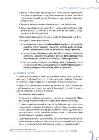 7. Evaluar el desarrollo de Habilidades para el control y manejo de la Irritabili-
                   dad, Cólera o Agresividad, utilizando el Cuestionario de Cólera, Irritabilidad
                   y	Agresión	(ver	anexos)	 y	seguir	 los	siguientes	 pasos	para	 la	 calificación	 e	
                   interpretación:
                8. Comparar las respuestas del adolescente con la clave de respuestas.
                9. Sumar las puntuaciones del número 1 al 11 correspondiente al área de Irrita-
                   bilidad, del 12 al 18, referente al área de Cólera, del 19 hasta la 42 corres-
                   pondiente al área de Agresividad.
                10.Los puntajes obtenidos son llevados al cuadro de categorías de cada área.
                11.Interpretar de la siguiente manera:
                    l   Los puntajes que se ubiquen en la Categoría de Promedio en cualquiera de las
                        áreas serán interpretados como respuestas de personas que tienden a res-
                        ponder con ciertos descontroles de Irritabilidad, Cólera o Agresividad.
                    l   Los puntajes en las Categorías Alto y Muy Alto en cualquiera de las áreas
                        serán consideradas como respuestas de personas con bajos mecanismos
                        emocionales para controlar su Irritabilidad, Cólera y Agresividad.
                    l   Los puntajes que se ubiquen en las Categorías Bajo y Muy Bajo, serán
                        consideradas como de personas que presentan mecanismos adecuados de
                        control y manejo de la Irritabilidad, Cólera o Agresividad.

        g. Tamizaje de violencia
            La violencia en sus diferentes formas es un problema de salud pública, que afecta
            principalmente	a	los/las	adolescentes	y	que	requiere	ser	abordado	a	fin	de	disminuir	
            su incidencia e impacto negativo en el desarrollo integral del adolescente.
            Su detección y atención oportuna permitirá disminuir los daños y secuelas que
            esto trae consigo, por lo tanto como parte de la evaluación integral y de manera
            rutinaria se realizará el tamizaje de violencia.
            1.	Procedimiento	e	instrumento.
            1. El instrumento a utilizarse para realizar el tamizaje de violencia es la “Ficha
               de Tamizaje de la Violencia Familiar y el Maltrato Infantil” (ver anexos).
            2.	 El	proceso	de	tamizaje	además	de	la	aplicación	de	la	ficha	implica	observar	en	
                el adolescente indicadores de maltrato o violencia física, psicológica, abuso
                sexual y signos de maltrato por negligencia; observar también algunos signos en
                los acompañantes (familia, profesores, empleadores etc.); así mismo se debe
                formular algunas preguntas de sospecha.10
            3. La orientación, referencia y tratamiento de los adolescentes en situación de vio-
               lencia, detectados, se realizará de acuerdo al protocolo establecido en las normas
               para la prevención y atención de la violencia familiar y el maltrato infantil.12


10 Normas y procedimientos para la prevención y atención de la violencia familiar y el maltrato infantil. MINSA, 2001
                                                                                                                        37
 