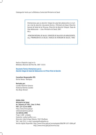 Catalogación hecha por la Biblioteca Central del Ministerio de Salud




                  Orientaciones para la atención integral de salud del adolescente en el pri-
                  mer nivel de atención: documento técnico / Ministerio de Salud. Dirección
                  General de Salud de las Personas. Dirección de Atención Integral. Etapa de
                  Vida Adolescente -- Lima: Ministerio de Salud; 2007.
                  86 p.

                  ATENCION INTEGRAL DE SALUD / SERVICIOS DE SALUD DE LOS ADOLESCENTES,
                  org / PROMOCION DE LA SALUD / NIVELES DE ATENCION DE SALUD / PERU




Hecho el Depósito Legal en la
Biblioteca Nacional del Perú No. 2007- 01315

Documento Técnico: Orientaciones para la
Atención Integral de Salud del Adolescente en el Primer Nivel de Atención


Consultora Responsable GTZ:
Dorina Vereau Rodriguez

Revisado por:
Lourdes Palomino Gamarra
Hortensia Ramirez Leandro
Ana Borja Hernani




MINSA,2006
Ministerio de Salud
Av. Salaverry Nº 801, Lima 11-Perú
Telf.: (51-1)315-6600
http://www.minsa.gob.pe
webmaster@minsa.gob.pe
1ra Edición,2006
Tiraje: 2,000 unidades
Imprenta: LuzAzul gráfica s.a.c.
Dirección: Calle Enrique Palacios 758-F Miraflores
Telf.: 446-7513 / e-mail: luzazulgrafica@yahoo.es
Versión digital disponible: http://www.minsa.gob.pe/normaslegales2006/RM 1077-2006.pdf
                            http://www.minsa.gob.pe/bvsminsa.asp
 