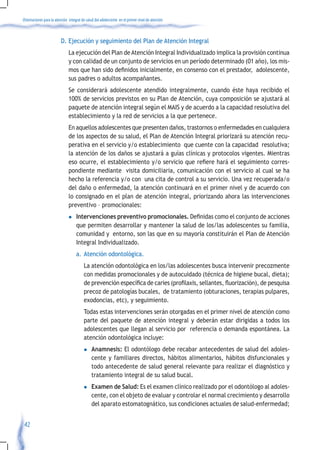 Orientaciones para la atención integral de salud del adolescente en el primer nivel de atención



                         D. Ejecución y seguimiento del Plan de Atención Integral
                               La ejecución del Plan de Atención Integral Individualizado implica la provisión continua
                               y con calidad de un conjunto de servicios en un período determinado (01 año), los mis-
                               mos	que	han	sido	definidos	inicialmente,	en	consenso	con	el	prestador,		adolescente,	
                               sus padres o adultos acompañantes.
                               Se considerará adolescente atendido integralmente, cuando éste haya recibido el
                               100% de servicios previstos en su Plan de Atención, cuya composición se ajustará al
                               paquete de atención integral según el MAIS y de acuerdo a la capacidad resolutiva del
                               establecimiento y la red de servicios a la que pertenece.
                               En aquellos adolescentes que presenten daños, trastornos o enfermedades en cualquiera
                               de los aspectos de su salud, el Plan de Atención Integral priorizará su atención recu-
                               perativa en el servicio y/o establecimiento que cuente con la capacidad resolutiva;
                               la atención de los daños se ajustará a guías clínicas y protocolos vigentes. Mientras
                               eso	ocurre,	el	establecimiento	y/o	servicio	que	refiere	hará	el	seguimiento	corres-
                               pondiente mediante visita domiciliaria, comunicación con el servicio al cual se ha
                               hecho la referencia y/o con una cita de control a su servicio. Una vez recuperada/o
                               del daño o enfermedad, la atención continuará en el primer nivel y de acuerdo con
                               lo consignado en el plan de atención integral, priorizando ahora las intervenciones
                               preventivo – promocionales:
                               l    Intervenciones preventivo promocionales.	Definidas	como	el	conjunto	de	acciones	
                                    que permiten desarrollar y mantener la salud de los/las adolescentes su familia,
                                    comunidad y entorno, son las que en su mayoría constituirán el Plan de Atención
                                    Integral Individualizado.
                                    a. Atención odontológica.
                                         La atención odontológica en los/las adolescentes busca intervenir precozmente
                                         con medidas promocionales y de autocuidado (técnica de higiene bucal, dieta);
                                         de	prevención	específica	de	caries	(profilaxis,	sellantes,	fluorización),	de	pesquisa	
                                         precoz de patologías bucales, de tratamiento (obturaciones, terapias pulpares,
                                         exodoncias, etc), y seguimiento.
                                         Todas estas intervenciones serán otorgadas en el primer nivel de atención como
                                         parte del paquete de atención integral y deberán estar dirigidas a todos los
                                         adolescentes que llegan al servicio por referencia o demanda espontánea. La
                                         atención odontológica incluye:
                                         l    Anamnesis: El odontólogo debe recabar antecedentes de salud del adoles-
                                              cente y familiares directos, hábitos alimentarios, hábitos disfuncionales y
                                              todo antecedente de salud general relevante para realizar el diagnóstico y
                                              tratamiento integral de su salud bucal.
                                         l    Examen de Salud: Es el examen clínico realizado por el odontólogo al adoles-
                                              cente, con el objeto de evaluar y controlar el normal crecimiento y desarrollo
                                              del aparato estomatognático, sus condiciones actuales de salud-enfermedad;


 42
 