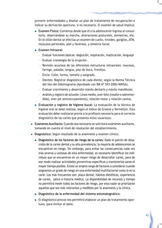 prevenir enfermedades y diseñar un plan de tratamiento de recuperación e
    indicar su derivación oportuna, si es necesario. El examen de salud implica:
    n	Examen       Físico: Comienza desde que el o la adolescente ingresa al consul-
        torio, observándose su marcha, alteraciones posturales, asimetrías, etc.
        En el sillón dental se efectúa un examen de cuello, tiroides, ganglios, ATM,
        músculos periorales, piel y fanéreos, y simetría facial.
    n	Examen     Intraoral:
        – Evaluar funciones básicas: deglución, respiración, masticación, lenguaje
        – Evaluar cronología de la erupción.
        – Revisión acuciosa de las diferentes estructuras intraorales: mucosas,
          faringe, paladar, lengua, piso de boca, frenillos.
        – Encía: Color, forma, tamaño y sangrado.
        – Dientes: Registrar diagnóstico de cada diente, según la Norma Técnica
          del Uso del Odontograma (Aprobado con RM Nº 593-2006/MINSA).
        – Evaluar crecimiento y desarrollo máxilo dentario y máxilo mandibular.
        – Análisis y registro de oclusión: Línea media, over-bite (resalte o sobremor-
          dida), over-jet (entrecruzamiento), relación molar y relación canina.
    n   Evaluación y registro de higiene bucal: La evaluación de la técnica de
        higiene oral se debe realizar, según el Indice de Greene y Vermellon. Esta
        evaluación	debe	realizarse	previo	a	la	profilaxis	necesaria	para	el	correcto	
        diagnóstico de las caries que presenta el(la) usuario(a).
l   Exámenes Auxiliares: Cuando sea necesario se solicitará exámenes auxiliares,
    tomando en cuenta el nivel de resolución del establecimiento.
l   Diagnóstico: Según resultado de la anamnesis y examen clínico.
    n   Diagnóstico de los factores de riesgo de la caries: Dado el patrón de desa-
        rrollo de la caries dental y su alta prevalencia, la mayoría de adolescentes se
        encuentran en riesgo. Sin embargo, para evitar las consecuencias cada vez
        más	severas	y	costosas	de	esta	enfermedad,	es	necesario	identificar	los	indi-
        viduos que se encuentran en un mayor riesgo de desarrollar caries, para de
        ese	modo	realizar	actividades	preventivas	específicas	y	mantenerlos	sanos	el	
        mayor tiempo posible. Existe un amplio rango de factores a considerar cuando
        asignamos un grado de riesgo en una enfermedad multifactorial como lo es la
        carie. Los más frecuentes son: placa dental, hábitos dietéticos, experiencia
        de caries, saliva e historia médica. La disponibilidad de recursos y tiempo
        no permitirá medir todos los factores de riesgo, por esta razón se priorizarán
        aquellos que son más relevantes y medibles por la anamnesis y la clínica.
    n   Diagnóstico de la enfermedad del sistema estomatognático:
    n   El diagnóstico precoz nos permitirá elaborar un plan de tratamiento opor-
        tuno, para limitar el daño.


                                                                                          43
 