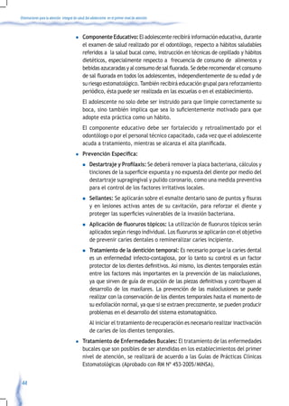 Orientaciones para la atención integral de salud del adolescente en el primer nivel de atención



                                         l    Componente Educativo: El adolescente recibirá información educativa, durante
                                              el examen de salud realizado por el odontólogo, respecto a hábitos saludables
                                              referidos a la salud bucal como, instrucción en técnicas de cepillado y hábitos
                                              dietéticos, especialmente respecto a frecuencia de consumo de alimentos y
                                              bebidas	azucaradas	y	al	consumo	de	sal	fluorada.	Se	debe	recomendar	el	consumo	
                                              de	sal	fluorada	en	todos	los	adolescentes,	independientemente	de	su	edad	y	de	
                                              su riesgo estomatológico. También recibirá educación grupal para reforzamiento
                                              periódico, ésta puede ser realizada en las escuelas o en el establecimiento.
                                              El adolescente no solo debe ser instruido para que limpie correctamente su
                                              boca,	sino	también	implica	que	sea	lo	suficientemente	motivado	para	que	
                                              adopte esta práctica como un hábito.
                                              El componente educativo debe ser fortalecido y retroalimentado por el
                                              odontólogo o por el personal técnico capacitado, cada vez que el adolescente
                                              acuda	a	tratamiento,	mientras	se	alcanza	el	alta	planificada.
                                         l    Prevención Específica:
                                              n    Destartraje y Profilaxis: Se deberá remover la placa bacteriana, cálculos y
                                                   tinciones	de	la	superficie	expuesta	y	no	expuesta	del	diente	por	medio	del	
                                                   destartraje supragingival y pulido coronario, como una medida preventiva
                                                   para el control de los factores irritativos locales.
                                              n    Sellantes: Se	aplicarán	sobre	el	esmalte	dentario	sano	de	puntos	y	fisuras	
                                                   y en lesiones activas antes de su cavitación, para reforzar el diente y
                                                   proteger	las	superficies	vulnerables	de	la	invasión	bacteriana.	
                                              n    Aplicación de fluoruros tópicos:	La	utilización	de	fluoruros	tópicos	serán	
                                                   aplicados	según	riesgo	individual.	Los	fluoruros	se	aplicarán	con	el	objetivo	
                                                   de prevenir caries dentales o remineralizar caries incipiente.
                                              n    Tratamiento de la dentición temporal: Es necesario porque la caries dental
                                                   es un enfermedad infecto-contagiosa, por lo tanto su control es un factor
                                                   protector	de	los	dientes	definitivos.	Así	mismo,	los	dientes	temporales	están	
                                                   entre los factores más importantes en la prevención de las maloclusiones,
                                                   ya	que	sirven	de	guía	de	erupción	de	las	piezas	definitivas	y	contribuyen	al	
                                                   desarrollo de los maxilares. La prevención de las maloclusiones se puede
                                                   realizar con la conservación de los dientes temporales hasta el momento de
                                                   su exfoliación normal, ya que si se extraen precozmente, se pueden producir
                                                   problemas en el desarrollo del sistema estomatognático.
                                                   Al iniciar el tratamiento de recuperación es necesario realizar inactivación
                                                   de caries de los dientes temporales.
                                         l    Tratamiento de Enfermedades Bucales: El tratamiento de las enfermedades
                                              bucales que son posibles de ser atendidas en los establecimientos del primer
                                              nivel de atención, se realizará de acuerdo a las Guías de Prácticas Clínicas
                                              Estomatológicas (Aprobado con RM Nº 453-2005/MINSA).


 44
 