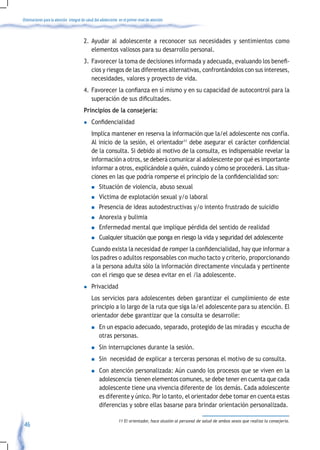 Orientaciones para la atención integral de salud del adolescente en el primer nivel de atención



                                         2. Ayudar al adolescente a reconocer sus necesidades y sentimientos como
                                            elementos valiosos para su desarrollo personal.
                                         3.	 Favorecer	la	toma	de	decisiones	informada	y	adecuada,	evaluando	los	benefi-
                                             cios y riesgos de las diferentes alternativas, confrontándolos con sus intereses,
                                             necesidades, valores y proyecto de vida.
                                         4.	 Favorecer	la	confianza	en	sí	mismo	y	en	su	capacidad	de	autocontrol	para	la	
                                             superación	de	sus	dificultades.	
                                         Principios de la consejería:
                                         l	   Confidencialidad
                                              Implica mantener en reserva la información que la/el adolescente nos confía.
                                              Al inicio de la sesión, el orientador11	debe	asegurar	el	carácter	confidencial	
                                              de la consulta. Si debido al motivo de la consulta, es indispensable revelar la
                                              información a otros, se deberá comunicar al adolescente por qué es importante
                                              informar a otros, explicándole a quién, cuándo y cómo se procederá. Las situa-
                                              ciones	en	las	que	podría	romperse	el	principio	de	la	confidencialidad	son:	
                                              n    Situación de violencia, abuso sexual
                                              n    Víctima de explotación sexual y/o laboral
                                              n    Presencia de ideas autodestructivas y/o intento frustrado de suicidio
                                              n    Anorexia y bulimia
                                              n    Enfermedad mental que implique pérdida del sentido de realidad
                                              n    Cualquier situación que ponga en riesgo la vida y seguridad del adolescente
                                         	 Cuando	exista	la	necesidad	de	romper	la	confidencialidad,	hay	que	informar	a	
                                           los padres o adultos responsables con mucho tacto y criterio, proporcionando
                                           a la persona adulta sólo la información directamente vinculada y pertinente
                                           con el riesgo que se desea evitar en el /la adolescente.
                                         l    Privacidad
                                              Los servicios para adolescentes deben garantizar el cumplimiento de este
                                              principio a lo largo de la ruta que siga la/el adolescente para su atención. El
                                              orientador debe garantizar que la consulta se desarrolle:
                                              n    En un espacio adecuado, separado, protegido de las miradas y escucha de
                                                   otras personas.
                                              n    Sin interrupciones durante la sesión.
                                              n    Sin necesidad de explicar a terceras personas el motivo de su consulta.
                                              n    Con atención personalizada: Aún cuando los procesos que se viven en la
                                                   adolescencia tienen elementos comunes, se debe tener en cuenta que cada
                                                   adolescente tiene una vivencia diferente de los demás. Cada adolescente
                                                   es diferente y único. Por lo tanto, el orientador debe tomar en cuenta estas
                                                   diferencias y sobre ellas basarse para brindar orientación personalizada.

                                                                11 El orientador, hace alusión al personal de salud de ambos sexos que realiza la consejería.
 46
 