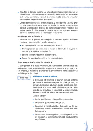 l   Respeto a la dignidad humana: Las y los adolescentes merecen respeto; se
    debe	eliminar	cualquier	elemento	que	signifique	discriminación	sea	ésta	ra-
    cial, étnica, generacional o sexual. El orientador debe considerar y respetar
    los valores de las personas con las que trata.
l   Libre determinación: Cada persona necesita y tiene derecho a elegir, optar
    por diferentes alternativas y tomar sus propias decisiones; que éstas sean
    positivas y responsables depende de los recursos personales y sociales con
    los que cuente. El orientador debe respetar y promover este derecho y pro-
    porcionar las herramientas necesarias para su ejercicio.
Metodología para la Consejería
1.	 Encuadre	 para	 el	 proceso	 de	 Consejería:	 El	 encuadre	 significa	 mantener	
    constante ciertas variables como las siguientes:
    l   Rol del orientador y rol del adolescente en la sesión.
    l   Tiempo promedio de consejería: no menor de 20 minutos ni mayor a 45
        minutos y en los horarios de atención.
    l   Espacio: ambiente destinado a la consejería.
    l   Costos: de acuerdo a las políticas del establecimiento.

Pasos a seguir en el proceso de consejería:
La consejería en este grupo poblacional, está centrada en las necesidades del
adolescente, quien señala el rumbo a seguir en la dinámica de la consejería.
Sin embargo, a manera de estandarizar el procedimiento hemos adoptado la
metodología de los 5 pasos:
                      Establecer una relación de confianza
    Primer Paso
                      El	objetivo	de	este	momento	es	crear	un	clima	de	confianza	
                      que facilite al adolescente expresar sus preocupaciones, in-
                      tereses y/o problemas, saber con claridad quién lo está aten-
                      diendo y qué es lo que le puede brindar el proceso de conse-
                      jería. Es muy importante el trato cálido y amable reforzado
                      por nuestro interés en aquello que viene a consultarnos.
                      Acciones a seguir:
                      n    Saludar amablemente, si es posible por su nombre.
                      n	   Identificarse		por	nombre	y		ocupación.
                      n	   Garantizar	 la	 confidencialidad,	 diciéndole	 que	 lo	 que	
                           conversemos quedará entre nosotros, salvo que se deci-
                           da lo contrario.
                      n    Garantizar un ambiente privado, donde se permita la li-
                           bre expresión de sentimientos, temores, preocupaciones
                           o confusiones.

                                                                                          47
 