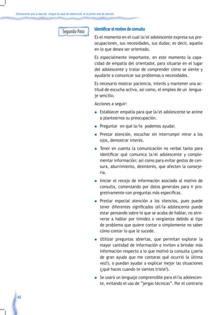 Orientaciones para la atención integral de salud del adolescente en el primer nivel de atención



                                                                            Identificar el motivo de consulta
                                             Segundo Paso
                                                                            Es el momento en el cual la/el adolescente expresa sus pre-
                                                                            ocupaciones, sus necesidades, sus dudas; es decir, aquello
                                                                            en lo que desea ser orientado.
                                                                            Es especialmente importante, en este momento la capa-
                                                                            cidad de empatía del orientador, para situarse en el lugar
                                                                            del adolescente y tratar de comprender cómo se siente y
                                                                            ayudarle a comunicar sus problemas o necesidades.
                                                                            Es necesario mostrar paciencia, interés y mantener una ac-
                                                                            titud de escucha activa, así como, el empleo de un lengua-
                                                                            je sencillo.
                                                                            Acciones a seguir:
                                                                            n    Establecer empatía para que la/el adolescente se anime
                                                                                 a plantearnos su preocupación.
                                                                            n    Preguntar en qué la/lo podemos ayudar.
                                                                            n    Prestar atención, escuchar sin interrumpir mirar a los
                                                                                 ojos, demostrar interés.
                                                                            n    Tener en cuenta la comunicación no verbal tanto para
                                                                                 identificar	 qué	 comunica	 la/el	 adolescente	 y	 comple-
                                                                                 mentar información; así como para evitar gestos de cen-
                                                                                 sura, aburrimiento, desinterés, que afecten la conseje-
                                                                                 ría.
                                                                            n    Iniciar el recojo de información asociado al motivo de
                                                                                 consulta, comenzando por datos generales para ir pro-
                                                                                 gresivamente	con	preguntas	más	especificas.
                                                                            n    Prestar especial atención a los silencios, pues puede
                                                                                 tener	 diferentes	 significados	 (el/la	 adolescente	 puede	
                                                                                 estar pensando sobre lo que se acaba de hablar, no atre-
                                                                                 verse a hablar por timidez o vergüenza debido al tipo
                                                                                 de problema que quiere contar o simplemente no saber
                                                                                 cómo contar lo que le sucede.
                                                                            n    Utilizar preguntas abiertas, que permitan explorar la
                                                                                 mayor cantidad de información e inviten a brindar más
                                                                                 información respecto a lo que motivó la consulta (¿sería
                                                                                 de gran ayuda que me contaras qué ocurrió la última
                                                                                 vez?), o puedan ayudar a explicar mejor las situaciones
                                                                                 (¿qué haces cuando te sientes triste?).
                                                                            n    Se usará un lenguaje comprensible para el/la adolescen-
                                                                                 te, evitando el uso de “jergas técnicas”. Por el contrario


 48
 