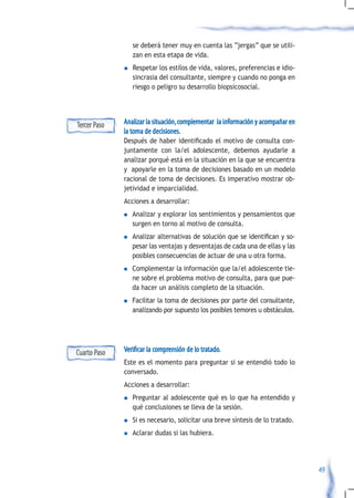 se deberá tener muy en cuenta las “jergas” que se utili-
                   zan en esta etapa de vida.
              n    Respetar los estilos de vida, valores, preferencias e idio-
                   sincrasia del consultante, siempre y cuando no ponga en
                   riesgo o peligro su desarrollo biopsicosocial.




Tercer Paso   Analizar la situación, complementar la información y acompañar en
              la toma de decisiones.
              Después	 de	 haber	 identificado	 el	 motivo	 de	 consulta	 con-
              juntamente con la/el adolescente, debemos ayudarle a
              analizar porqué está en la situación en la que se encuentra
              y apoyarle en la toma de decisiones basado en un modelo
              racional de toma de decisiones. Es imperativo mostrar ob-
              jetividad e imparcialidad.
              Acciones a desarrollar:
              n    Analizar y explorar los sentimientos y pensamientos que
                   surgen en torno al motivo de consulta.
              n	   Analizar	alternativas	de	solución	que	se	identifican	y	so-
                   pesar las ventajas y desventajas de cada una de ellas y las
                   posibles consecuencias de actuar de una u otra forma.
              n    Complementar la información que la/el adolescente tie-
                   ne sobre el problema motivo de consulta, para que pue-
                   da hacer un análisis completo de la situación.
              n    Facilitar la toma de decisiones por parte del consultante,
                   analizando por supuesto los posibles temores u obstáculos.




Cuarto Paso   Verificar la comprensión de lo tratado.
              Este es el momento para preguntar si se entendió todo lo
              conversado.
              Acciones a desarrollar:
              n    Preguntar al adolescente qué es lo que ha entendido y
                   qué conclusiones se lleva de la sesión.
              n    Si es necesario, solicitar una breve síntesis de lo tratado.
              n    Aclarar dudas si las hubiera.




                                                                                  49
 