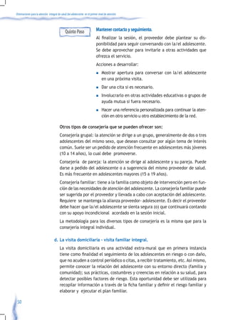 Orientaciones para la atención integral de salud del adolescente en el primer nivel de atención




                                              Quinto Paso                   Mantener contacto y seguimiento.
                                                                            Al	 finalizar	 la	 sesión,	 el	 proveedor	 debe	 plantear	 su	 dis-
                                                                            ponibilidad para seguir conversando con la/el adolescente.
                                                                            Se debe aprovechar para invitarle a otras actividades que
                                                                            ofrezca el servicio.
                                                                            Acciones a desarrollar:
                                                                            n    Mostrar apertura para conversar con la/el adolescente
                                                                                 en una próxima visita.
                                                                            n    Dar una cita si es necesario.
                                                                            n    Involucrarlo en otras actividades educativas o grupos de
                                                                                 ayuda mutua si fuera necesario.
                                                                            n    Hacer una referencia personalizada para continuar la aten-
                                                                                 ción en otro servicio u otro establecimiento de la red.

                                         Otros tipos de consejería que se pueden ofrecer son:
                                         Consejería grupal: la atención se dirige a un grupo, generalmente de dos o tres
                                         adolescentes del mismo sexo, que desean consultar por algún tema de interés
                                         común. Suele ser un pedido de atención frecuente en adolescentes más jóvenes
                                         (10 a 14 años), lo cual debe promoverse.
                                         Consejería de pareja: la atención se dirige al adolescente y su pareja. Puede
                                         darse a pedido del adolescente o a sugerencia del mismo proveedor de salud.
                                         Es más frecuente en adolescentes mayores (15 a 19 años).
                                         Consejería familiar: tiene a la familia como objeto de intervención pero en fun-
                                         ción de las necesidades de atención del adolescente. La consejería familiar puede
                                         ser sugerida por el proveedor y llevada a cabo con aceptación del adolescente.
                                         Requiere se mantenga la alianza proveedor- adolescente. Es decir el proveedor
                                         debe hacer que la/el adolescente se sienta segura (o) que continuará contando
                                         con su apoyo incondicional acordado en la sesión inicial.
                                         La metodología para los diversos tipos de consejería es la misma que para la
                                         consejería integral individual.

                                    d. La visita domiciliaria – visita familiar integral.
                                         La visita domiciliaria es una actividad extra-mural que en primera instancia
                                         tiene	como	finalidad	el	seguimiento	de	los	adolescentes	en	riesgo	o	con	daño,	
                                         que no acuden a control periódico o citas, a recibir tratamiento, etc. Así mismo,
                                         permite conocer la relación del adolescente con su entorno directo (familia y
                                         comunidad); sus prácticas, costumbres y creencias en relación a su salud, para
                                         detectar posibles factores de riesgo. Esta oportunidad debe ser utilizada para
                                         recopilar	información	a	través	de	la	ficha	familiar	y	definir	el	riesgo	familiar	y	
                                         elaborar y ejecutar el plan familiar.

 50
 