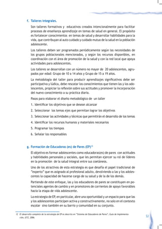 f. Talleres integrales.
               Son talleres formativos y educativos creados intencionalmente para facilitar
               procesos de enseñanza aprendizaje en temas de salud en general. El propósito
               es fortalecer conocimientos en temas de salud y desarrollar habilidades para la
               vida, que contribuyan al auto cuidado y cuidado mutuo de la salud en la población
               adolescente.
               Los talleres deben ser programados periódicamente según las necesidades de
               los grupos poblacionales mencionados, y según los recursos disponibles, en
               coordinación con el área de promoción de la salud y con la red local que apoya
               actividades para adolescentes.
               Los talleres se desarrollan con un número no mayor de 20 adolescentes, agru-
               pados por edad: Grupo de 10 a 14 años y Grupo de 15 a 19 años.
           	 La	 metodología	 del	 taller	 para	 producir	 aprendizajes	 significativos	 debe	 ser	
             participativa y lúdica, debe rescatar los conocimientos que tienen las y los ado-
             lescentes,	propiciar	la	reflexión	sobre	sus	actitudes	y	promover	la	incorporación	
             del nuevo conocimiento a su práctica diaria.
               Pasos para elaborar el diseño metodológico de un taller
               1.	 Identificar	los	objetivos	que	se	desean	alcanzar		
               2. Seleccionar los temas ejes que permitan lograr los objetivos
               3. Seleccionar las actividades y técnicas que permitirán el desarrollo de los temas
               4.	 Identificar	los	recursos	humanos	y	materiales	necesarios
               5. Programar los tiempos
               6. Señalar los responsables


           g. Formación de Educadoras (es) de Pares (EP)12
               El objetivo es formar adolescentes como educadoras(es) de pares con actitudes
               y habilidades personales y sociales, que les permitan ejercer su rol de líderes
               en la promoción de la salud integral entre sus coetáneos.
               Uno de los atractivos de esta estrategia es que desafía el papel tradicional de
               “experto” que es asignado al profesional adulto, devolviendo a las y los adoles-
               centes la capacidad de hacerse cargo de su salud y de la de los demás.
               Partiendo de este enfoque, las y los educadores de pares se constituyen en po-
               tenciales agentes de cambio y en promotores de corrientes de apoyo favorables
               hacia la etapa de vida adolescente.
               La estrategia de EP, en particular, abre una oportunidad y un espacio para que las
               y los adolescentes participen activa y constructivamente, no solo en el contexto
               escolar sino también en su barrio y comunidad en su conjunto.

12 El desarrollo completo de la estrategia de EP es descrito en “Sistema de Educadores de Pares”, Guia de Implementa-
   ción, GTZ, 2006.                                                                                                     53
 