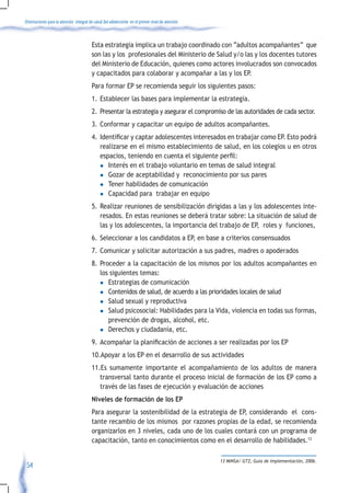 Orientaciones para la atención integral de salud del adolescente en el primer nivel de atención



                                         Esta estrategia implica un trabajo coordinado con “adultos acompañantes” que
                                         son las y los profesionales del Ministerio de Salud y/o las y los docentes tutores
                                         del Ministerio de Educación, quienes como actores involucrados son convocados
                                         y capacitados para colaborar y acompañar a las y los EP.
                                         Para formar EP se recomienda seguir los siguientes pasos:
                                         1. Establecer las bases para implementar la estrategia.
                                         2. Presentar la estrategia y asegurar el compromiso de las autoridades de cada sector.
                                         3. Conformar y capacitar un equipo de adultos acompañantes.
                                         4.	 Identificar	y	captar	adolescentes	interesados	en	trabajar	como	EP.	Esto	podrá	
                                             realizarse en el mismo establecimiento de salud, en los colegios u en otros
                                             espacios,	teniendo	en	cuenta	el	siguiente	perfil:
                                             l Interés en el trabajo voluntario en temas de salud integral

                                             l Gozar de aceptabilidad y reconocimiento por sus pares

                                             l Tener habilidades de comunicación

                                             l Capacidad para trabajar en equipo

                                         5. Realizar reuniones de sensibilización dirigidas a las y los adolescentes inte-
                                            resados. En estas reuniones se deberá tratar sobre: La situación de salud de
                                            las y los adolescentes, la importancia del trabajo de EP, roles y funciones,
                                         6. Seleccionar a los candidatos a EP, en base a criterios consensuados
                                         7. Comunicar y solicitar autorización a sus padres, madres o apoderados
                                         8. Proceder a la capacitación de los mismos por los adultos acompañantes en
                                            los siguientes temas:
                                            l Estrategias de comunicación

                                            l Contenidos de salud, de acuerdo a las prioridades locales de salud
                                            l Salud sexual y reproductiva

                                            l Salud psicosocial: Habilidades para la Vida, violencia en todas sus formas,

                                               prevención de drogas, alcohol, etc.
                                            l Derechos y ciudadanía, etc.

                                         9.	 Acompañar	la	planificación	de	acciones	a	ser	realizadas	por	los	EP		
                                         10.Apoyar a los EP en el desarrollo de sus actividades
                                         11.Es sumamente importante el acompañamiento de los adultos de manera
                                            transversal tanto durante el proceso inicial de formación de los EP como a
                                            través de las fases de ejecución y evaluación de acciones
                                         Niveles de formación de los EP
                                         Para asegurar la sostenibilidad de la estrategia de EP, considerando el cons-
                                         tante recambio de los mismos por razones propias de la edad, se recomienda
                                         organizarlos en 3 niveles, cada uno de los cuales contará con un programa de
                                         capacitación, tanto en conocimientos como en el desarrollo de habilidades.13

                                                                                                  13 MINSA/ GTZ, Guia de Implementación, 2006.
 54
 