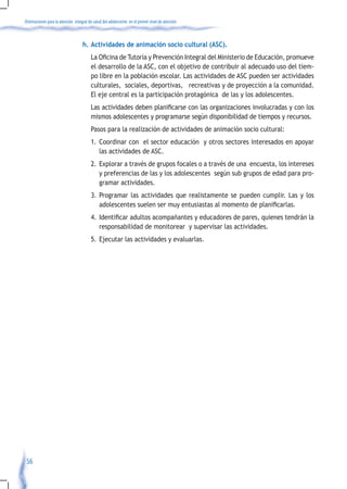 Orientaciones para la atención integral de salud del adolescente en el primer nivel de atención



                                    h. Actividades de animación socio cultural (ASC).
                                    	 La	Oficina	de	Tutoría	y	Prevención	Integral	del	Ministerio	de	Educación,	promueve	
                                      el desarrollo de la ASC, con el objetivo de contribuir al adecuado uso del tiem-
                                      po libre en la población escolar. Las actividades de ASC pueden ser actividades
                                      culturales, sociales, deportivas, recreativas y de proyección a la comunidad.
                                      El eje central es la participación protagónica de las y los adolescentes.
                                    	 Las	actividades	deben	planificarse	con	las	organizaciones	involucradas	y	con	los	
                                      mismos adolescentes y programarse según disponibilidad de tiempos y recursos.
                                         Pasos para la realización de actividades de animación socio cultural:
                                         1. Coordinar con el sector educación y otros sectores interesados en apoyar
                                            las actividades de ASC.
                                         2. Explorar a través de grupos focales o a través de una encuesta, los intereses
                                            y preferencias de las y los adolescentes según sub grupos de edad para pro-
                                            gramar actividades.
                                         3. Programar las actividades que realistamente se pueden cumplir. Las y los
                                            adolescentes	suelen	ser	muy	entusiastas	al	momento	de	planificarlas.	
                                         4.	 Identificar	adultos	acompañantes	y	educadores	de	pares,	quienes	tendrán	la	
                                             responsabilidad de monitorear y supervisar las actividades.
                                         5. Ejecutar las actividades y evaluarlas.




 56
 