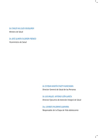 Dr. CARLOS VALLEJOS SOLOGUREN
Ministro de Salud


Dr. JOSÉ GILMER CALDERÓN YBERICO
Viceministro de Salud




                                   Dr. ESTEBAN MARTÍN CHIOTTI KANESHIMA
                                   Director General de Salud de las Personas


                                   Dr. LUIS MIGUEL ANTONIO LEÓN GARCÍA
                                   Director Ejecutivo de Atención Integral de Salud


                                   Dra. LOURDES PALOMINO GAMARRA
                                   Responsable de la Etapa de Vida Adolescente
 