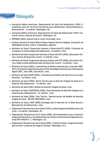 Bibliografía
n   Asociación Médica Americana, Departamento de Salud del Adolescente (1994) Li-
    neamientos para los Servicios Preventivos para Adolescentes: Recomendaciones y
    Razonamiento. 1ra edición, Washington, DC.
n   Asociación Médica Americana, Departamento de Salud del Adolescente (1994) Eva-
    luación Clínica y Manual de Control. Washington, DC.
n   INPPARES (2003), Manual Fuerza Joven Comunidad, Lima.
n   Instituto Nacional de Salud Mental Hideyo Noguchi-Honorio Delgado, Evaluación de
    Habilidades Sociales, Cólera, Irritabilidad y Agresión.
n   Ministerio de Salud/ Cooperación Alemana al Desarrollo-GTZ (2005), Protocolos de
    Consejería en Salud Integral del Adolescente, 1ra edición. Lima.
n   Ministerio de Salud/ Cooperación Alemana al Desarrollo-GTZ (2006), Documento Téc-
    nico, Centros de Desarrollo Juvenil. 1ra edición, Lima.
n   Ministerio de Salud/ Cooperación Alemana al Desarrollo-GTZ (2006), Documento Téc-
    nico, Redes Locales Multisectoriales de Desarrollo Juvenil. 1ra edición,. Lima.
n   Ministerio de Salud (2002), Lineamientos de Política Sectorial para el periodo 2002-
    2012 y Principios Fundamentales para el Plan Estratégico Sectorial para el Quinquenio
    Agosto 2001, Julio 2006. 2da edición, Lima.
n   Ministerio de Salud/ DGSP (2005), Lineamientos de Política de Salud de los y las Ado-
    lescentes. 1ra edición, Lima.
n   Ministerio de Salud (2005), Norma Técnica para la Atención Integral de Salud en la
    Etapa de Vida Adolescente. 1ra edición. Lima.
n   Ministerio de Salud (2001) Modelo de Atención Integral de Salud, Lima.
n   Ministerio de Salud, DGSP/DEAIS (2004). Guías Nacionales de Atención Integral de la
    Salud Sexual y Reproductiva, 1ra edición, Lima.
n   Ministerio de Salud (2006). Guía Técnica : Operativización del Modelo de Atención
    Integral de Salud. RM 696-2006/MINSA, Lima.
n   Ministerio de Salud, DGSP (2005) Estrategia para la Atención de la Salud Sexual y
    Reproductiva de Adolescentes. Lima.
n   Organización Panamericana de la Salud (1995) La Salud Integral del Adolescente y del
    Joven. 1ra edición, Washington, DC.
n   Organización Panamericana de la Salud (2000), Recomendaciones para la Atención
    Integral de Salud de las y los Adolescentes con énfasis en Salud Sexual y Reproductiva,
    Serie OPS/ FNUAP N° 2. Washington. D.C.
n   Organización Panamericana de la Salud (2005), Familias Fuertes, Programa Familiar
    para prevenir conductas de riesgo en jóvenes. Washington, D.C.


                                                                                              85
 
