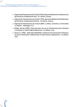 Orientaciones para la atención integral de salud del adolescente en el primer nivel de atención




                    n    Organización Panamericana de la Salud (1992), Manual de Medicina de la Adolescencia,
                         Aproximación al Adolescente Sano. 1ra edición, Caracas.
                    n    Organización Panamericana de la Salud (1992), Manual de Medicina del Adolescente,
                         Aproximación al Adolescente Enfermo. 1ra edición, Caracas.
                    n    Organización Panamericana de la Salud (2004). La Niñez, la Familia y la Comunidad.
                         1ra edición, Washington, D.C.
                    n    Reddes Jóvenes (2000), Guías para estar más cerca, Orientaciones para Consejeros
                         y Consejeras en Salud Integral Adolescente. 1ra edición, Lima.
                    n    Vereau D. (1998), Mejorando Habilidades y Destrezas de Comunicación Interperso-
                         nal para la Orientación a Adolescentes en Salud Sexual y Reproductiva. 1ra edición,
                         Lima.




 86
 