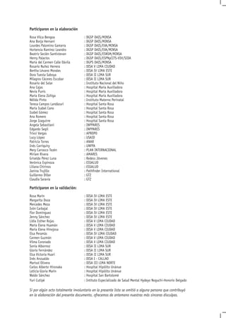 Participaron en la elaboración
Rosa Vilca Bengoa                   : DGSP DAIS/MINSA
Ana Borja Hernani                   : DGSP DAIS/MINSA
Lourdes Palomino Gamarra            : DGSP DAIS/EVA/MINSA
Hortensia Ramírez Leandro           : DGSP DAIS/EVA/MINSA
Beatriz Seclén Santistevan          : DGSP DAIS/ESNSM/MINSA
Henry Palacios                      : DGSP DAIS/ESPNyCITS-VIH/SIDA
María del Carmen Calle Dávila       : DGPS DAIS/MINSA
Rosario Nuñez Herrera               : DISA V LIMA CIUDAD
Bertha Lévano Morales               : DISA IV LIMA ESTE
Dora Tuesta Saboya                  : DISA II LIMA SUR
Milagros Cáceres Escobar            : DISA II LIMA SUR
Rosario del Solar                   : Instituto Nacional del Niño
Ana Cajas                           : Hospital María Auxiliadora
Nevia Punis                         : Hospital María Auxiliadora
María Elena Zúñiga                  : Hospital María Auxiliadora
Nélida Pinto                        : Instituto Materno Perinatal
Teresa Campos Landázuri             : Hospital Santa Rosa
María Isabel Cano                   : Hospital Santa Rosa
Isabel Gómez                        : Hospital Santa Rosa
Ana Romero                          : Hospital Santa Rosa
Jorge Izaguirre                     : Hospital Santa Rosa
Angela Sebastiani                   : INPPARES
Edgardo Segil                       : INPPARES
Trixsi Vargas                       : APROPO
Lucy López                          : USAID
Patricia Torres                     : ANAR
Inés Carriquiry                     : UNFPA
Mery Carrasco Tezén                 : PLAN INTERNACIONAL
Miriam Rivera                       : AMARES
Griselda Pérez Luna                 : Redess Jóvenes
Verónica Espinoza                   : ESSALUD
Liliana Chirinos                    : ESSALUD
Janina Trujillo                     : Pathfinder International
Guillermo Diller                    : GTZ
Claudia Saravia                     : GTZ

Participaron en la validación:
Rosa Marín                          : DISA IV LIMA ESTE
Margarita Doza                      : DISA IV LIMA ESTE
Mercedes Meza                       : DISA IV LIMA ESTE
Ivón Carbajal                       : DISA IV LIMA ESTE
Flor Domínguez                      : DISA IV LIMA ESTE
Jenny Sánchez                       : DISA IV LIMA ESTE
Lidia Esther Rojas                  : DISA V LIMA CIUDAD
María Elena Huamán                  : DISA V LIMA CIUDAD
María Elena Hinojosa                : DISA V LIMA CIUDAD
Elsa Peramás                        : DISA IV LIMA CIUDAD
Carmen Guzmán                       : DISA V LIMA CIUDAD
Vilma Coronado                      : DISA V LIMA CIUDAD
Sonia Albornoz                      : DISA II LIMA SUR
Gloria Fernández                    : DISA II LIMA SUR
Elsa Victoria Huari                 : DISA II LIMA SUR
Inés Anzualdo                       : DISA I - CALLAO
Marisol Olivera                     : DISA III LIMA NORTE
Carlos Alberto Hironaka             : Hospital Hipólito Unánue
Leticia Gloria Marín                : Hospital Hipólito Unánue
Waldo Sánchez                       : Hospital San Bartolomé
Yuri Cutipé                         : Intituto Especializado de Salud Mental Hydeyo Noguchi-Honorio Delgado

Si por algún acto totalmente involuntario en la presente lista se omitió a alguna persona que contribuyó
en la elaboración del presente documento, ofrecemos de antemano nuestras más sinceras disculpas.
 