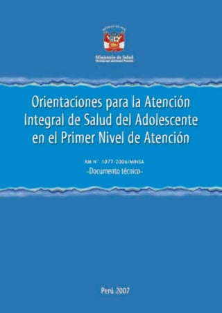 Orientaciones para la atención integral de salud
del adolescente en el primer nivel de atención
Documento técnico
RM N°1077-2006/MINSA




Dirección General de Salud de las Personas
Dirección de Atención Integral
Etapa de Vida Adolescente

Ministerio de Salud
Perú 2007
 