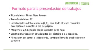 Formato para la presentación de trabajos
• Tipo de letra: Times New Roman
• Tamaño de letra: 12
• Interlineado: a doble espacio (2,0), para todo el texto con única
excepción en las notas a pie de página
• Márgenes: 2,54 cm por todos los lados de la hoja
• Sangría: marcada con el tabulador del teclado o a 5 espacios.
• Alineación del texto: a la izquierda, también llamado quebrado o en
bandera.
 